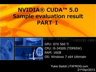 NVIDIA® CUDA™ 5.0
Sample evaluation result
       PART Ⅰ


          GPU: GTX 560 Ti
          CPU: i5-3450S (TDP65W)
          RAM: 16GB
          OS: Windows 7 x64 Ultimate


             Yukio Saitoh | FXFROG.com
                                21st/Apr/2013
 