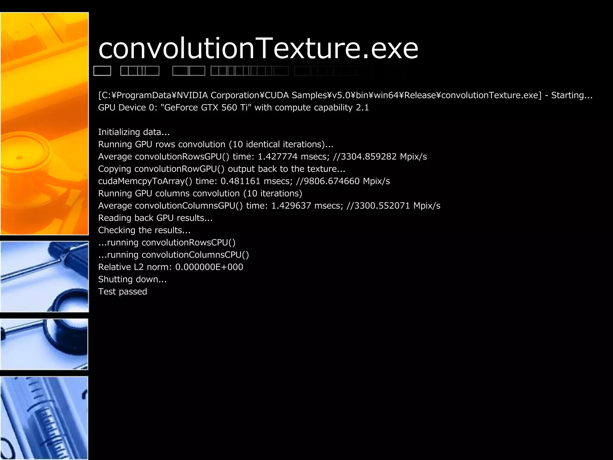 convolutionTexture.exe
[C:¥ProgramData¥NVIDIA Corporation¥CUDA Samples¥v5.0¥bin¥win64¥Release¥convolutionTexture.exe] - Starting...
GPU Device 0: "GeForce GTX 560 Ti" with compute capability 2.1
Initializing data...
Running GPU rows convolution (10 identical iterations)...
Average convolutionRowsGPU() time: 1.427774 msecs; //3304.859282 Mpix/s
Copying convolutionRowGPU() output back to the texture...
cudaMemcpyToArray() time: 0.481161 msecs; //9806.674660 Mpix/s
Running GPU columns convolution (10 iterations)
Average convolutionColumnsGPU() time: 1.429637 msecs; //3300.552071 Mpix/s
Reading back GPU results...
Checking the results...
...running convolutionRowsCPU()
...running convolutionColumnsCPU()
Relative L2 norm: 0.000000E+000
Shutting down...
Test passed
 