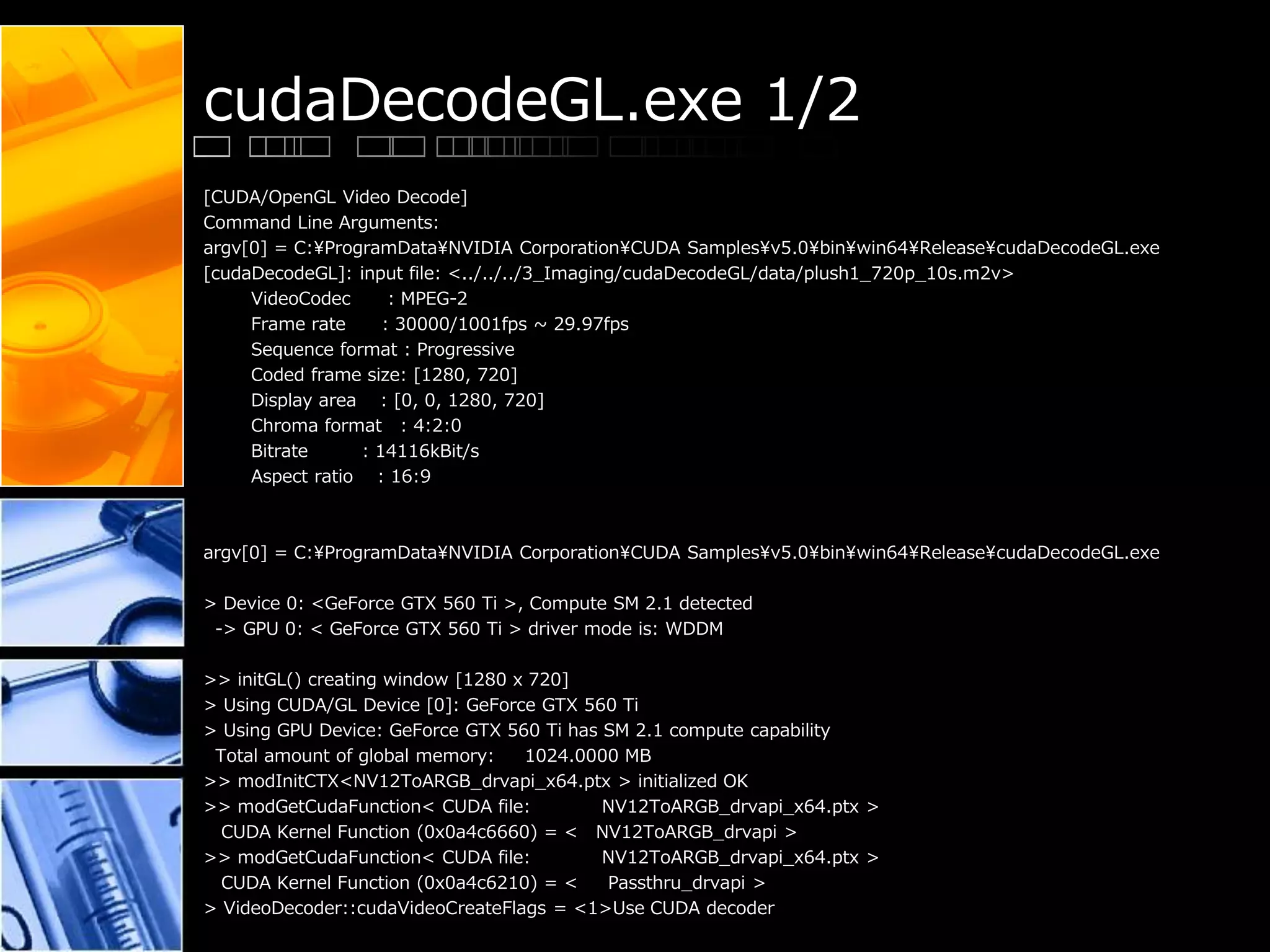 cudaDecodeGL.exe 1/2
[CUDA/OpenGL Video Decode]
Command Line Arguments:
argv[0] = C:¥ProgramData¥NVIDIA Corporation¥CUDA Samples¥v5.0¥bin¥win64¥Release¥cudaDecodeGL.exe
[cudaDecodeGL]: input file: <../../../3_Imaging/cudaDecodeGL/data/plush1_720p_10s.m2v>
VideoCodec : MPEG-2
Frame rate : 30000/1001fps ~ 29.97fps
Sequence format : Progressive
Coded frame size: [1280, 720]
Display area : [0, 0, 1280, 720]
Chroma format : 4:2:0
Bitrate : 14116kBit/s
Aspect ratio : 16:9
argv[0] = C:¥ProgramData¥NVIDIA Corporation¥CUDA Samples¥v5.0¥bin¥win64¥Release¥cudaDecodeGL.exe
> Device 0: <GeForce GTX 560 Ti >, Compute SM 2.1 detected
-> GPU 0: < GeForce GTX 560 Ti > driver mode is: WDDM
>> initGL() creating window [1280 x 720]
> Using CUDA/GL Device [0]: GeForce GTX 560 Ti
> Using GPU Device: GeForce GTX 560 Ti has SM 2.1 compute capability
Total amount of global memory: 1024.0000 MB
>> modInitCTX<NV12ToARGB_drvapi_x64.ptx > initialized OK
>> modGetCudaFunction< CUDA file: NV12ToARGB_drvapi_x64.ptx >
CUDA Kernel Function (0x0a4c6660) = < NV12ToARGB_drvapi >
>> modGetCudaFunction< CUDA file: NV12ToARGB_drvapi_x64.ptx >
CUDA Kernel Function (0x0a4c6210) = < Passthru_drvapi >
> VideoDecoder::cudaVideoCreateFlags = <1>Use CUDA decoder
 