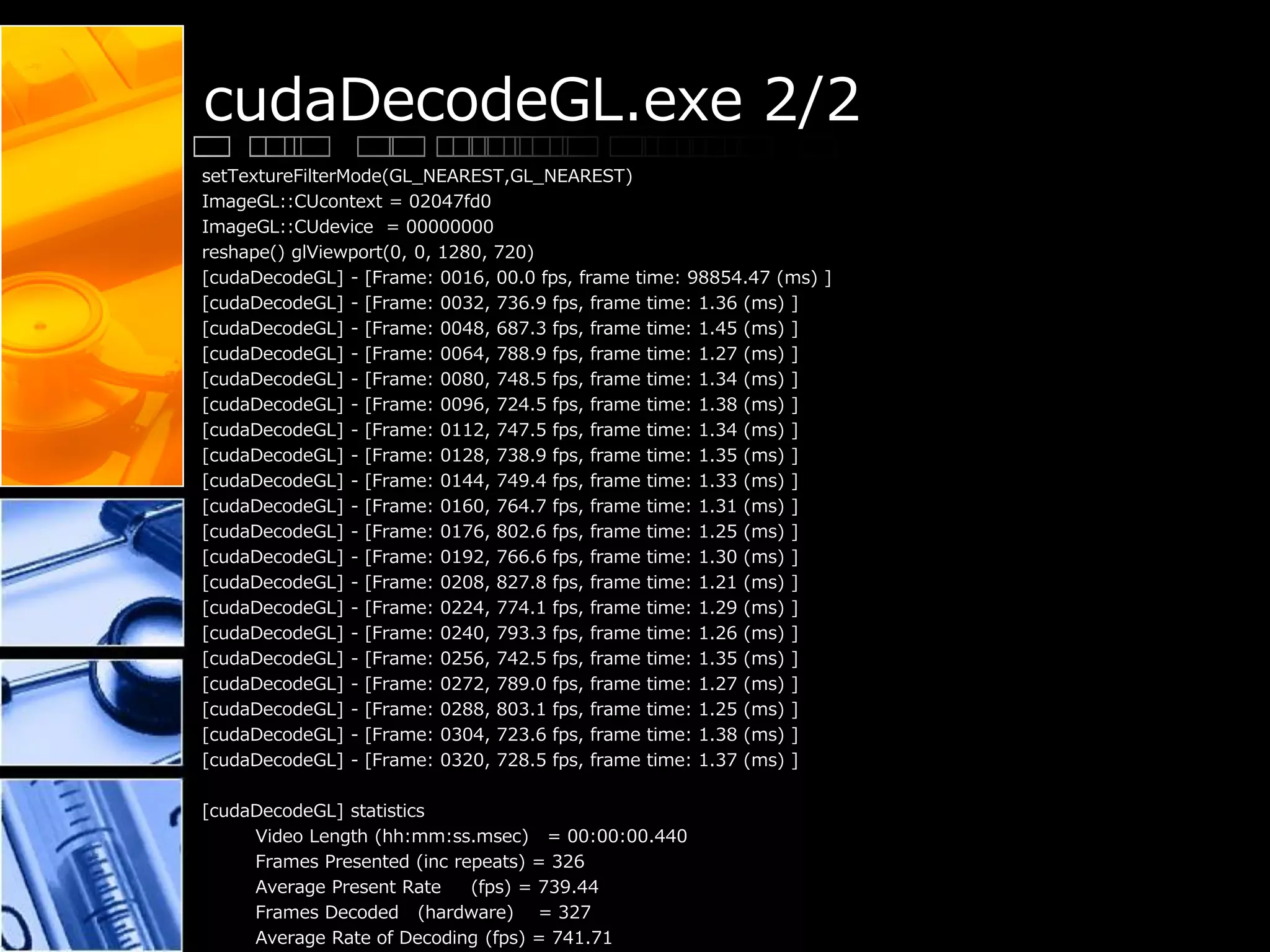 cudaDecodeGL.exe 2/2
setTextureFilterMode(GL_NEAREST,GL_NEAREST)
ImageGL::CUcontext = 02047fd0
ImageGL::CUdevice = 00000000
reshape() glViewport(0, 0, 1280, 720)
[cudaDecodeGL] - [Frame: 0016, 00.0 fps, frame time: 98854.47 (ms) ]
[cudaDecodeGL] - [Frame: 0032, 736.9 fps, frame time: 1.36 (ms) ]
[cudaDecodeGL] - [Frame: 0048, 687.3 fps, frame time: 1.45 (ms) ]
[cudaDecodeGL] - [Frame: 0064, 788.9 fps, frame time: 1.27 (ms) ]
[cudaDecodeGL] - [Frame: 0080, 748.5 fps, frame time: 1.34 (ms) ]
[cudaDecodeGL] - [Frame: 0096, 724.5 fps, frame time: 1.38 (ms) ]
[cudaDecodeGL] - [Frame: 0112, 747.5 fps, frame time: 1.34 (ms) ]
[cudaDecodeGL] - [Frame: 0128, 738.9 fps, frame time: 1.35 (ms) ]
[cudaDecodeGL] - [Frame: 0144, 749.4 fps, frame time: 1.33 (ms) ]
[cudaDecodeGL] - [Frame: 0160, 764.7 fps, frame time: 1.31 (ms) ]
[cudaDecodeGL] - [Frame: 0176, 802.6 fps, frame time: 1.25 (ms) ]
[cudaDecodeGL] - [Frame: 0192, 766.6 fps, frame time: 1.30 (ms) ]
[cudaDecodeGL] - [Frame: 0208, 827.8 fps, frame time: 1.21 (ms) ]
[cudaDecodeGL] - [Frame: 0224, 774.1 fps, frame time: 1.29 (ms) ]
[cudaDecodeGL] - [Frame: 0240, 793.3 fps, frame time: 1.26 (ms) ]
[cudaDecodeGL] - [Frame: 0256, 742.5 fps, frame time: 1.35 (ms) ]
[cudaDecodeGL] - [Frame: 0272, 789.0 fps, frame time: 1.27 (ms) ]
[cudaDecodeGL] - [Frame: 0288, 803.1 fps, frame time: 1.25 (ms) ]
[cudaDecodeGL] - [Frame: 0304, 723.6 fps, frame time: 1.38 (ms) ]
[cudaDecodeGL] - [Frame: 0320, 728.5 fps, frame time: 1.37 (ms) ]
[cudaDecodeGL] statistics
Video Length (hh:mm:ss.msec) = 00:00:00.440
Frames Presented (inc repeats) = 326
Average Present Rate (fps) = 739.44
Frames Decoded (hardware) = 327
Average Rate of Decoding (fps) = 741.71
 