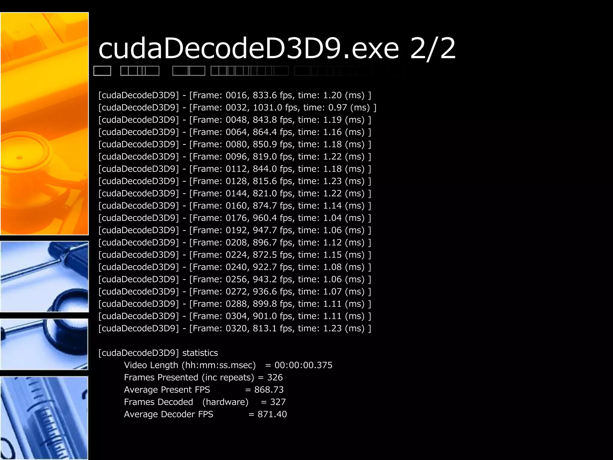 cudaDecodeD3D9.exe 2/2
[cudaDecodeD3D9] - [Frame: 0016, 833.6 fps, time: 1.20 (ms) ]
[cudaDecodeD3D9] - [Frame: 0032, 1031.0 fps, time: 0.97 (ms) ]
[cudaDecodeD3D9] - [Frame: 0048, 843.8 fps, time: 1.19 (ms) ]
[cudaDecodeD3D9] - [Frame: 0064, 864.4 fps, time: 1.16 (ms) ]
[cudaDecodeD3D9] - [Frame: 0080, 850.9 fps, time: 1.18 (ms) ]
[cudaDecodeD3D9] - [Frame: 0096, 819.0 fps, time: 1.22 (ms) ]
[cudaDecodeD3D9] - [Frame: 0112, 844.0 fps, time: 1.18 (ms) ]
[cudaDecodeD3D9] - [Frame: 0128, 815.6 fps, time: 1.23 (ms) ]
[cudaDecodeD3D9] - [Frame: 0144, 821.0 fps, time: 1.22 (ms) ]
[cudaDecodeD3D9] - [Frame: 0160, 874.7 fps, time: 1.14 (ms) ]
[cudaDecodeD3D9] - [Frame: 0176, 960.4 fps, time: 1.04 (ms) ]
[cudaDecodeD3D9] - [Frame: 0192, 947.7 fps, time: 1.06 (ms) ]
[cudaDecodeD3D9] - [Frame: 0208, 896.7 fps, time: 1.12 (ms) ]
[cudaDecodeD3D9] - [Frame: 0224, 872.5 fps, time: 1.15 (ms) ]
[cudaDecodeD3D9] - [Frame: 0240, 922.7 fps, time: 1.08 (ms) ]
[cudaDecodeD3D9] - [Frame: 0256, 943.2 fps, time: 1.06 (ms) ]
[cudaDecodeD3D9] - [Frame: 0272, 936.6 fps, time: 1.07 (ms) ]
[cudaDecodeD3D9] - [Frame: 0288, 899.8 fps, time: 1.11 (ms) ]
[cudaDecodeD3D9] - [Frame: 0304, 901.0 fps, time: 1.11 (ms) ]
[cudaDecodeD3D9] - [Frame: 0320, 813.1 fps, time: 1.23 (ms) ]
[cudaDecodeD3D9] statistics
Video Length (hh:mm:ss.msec) = 00:00:00.375
Frames Presented (inc repeats) = 326
Average Present FPS = 868.73
Frames Decoded (hardware) = 327
Average Decoder FPS = 871.40
 