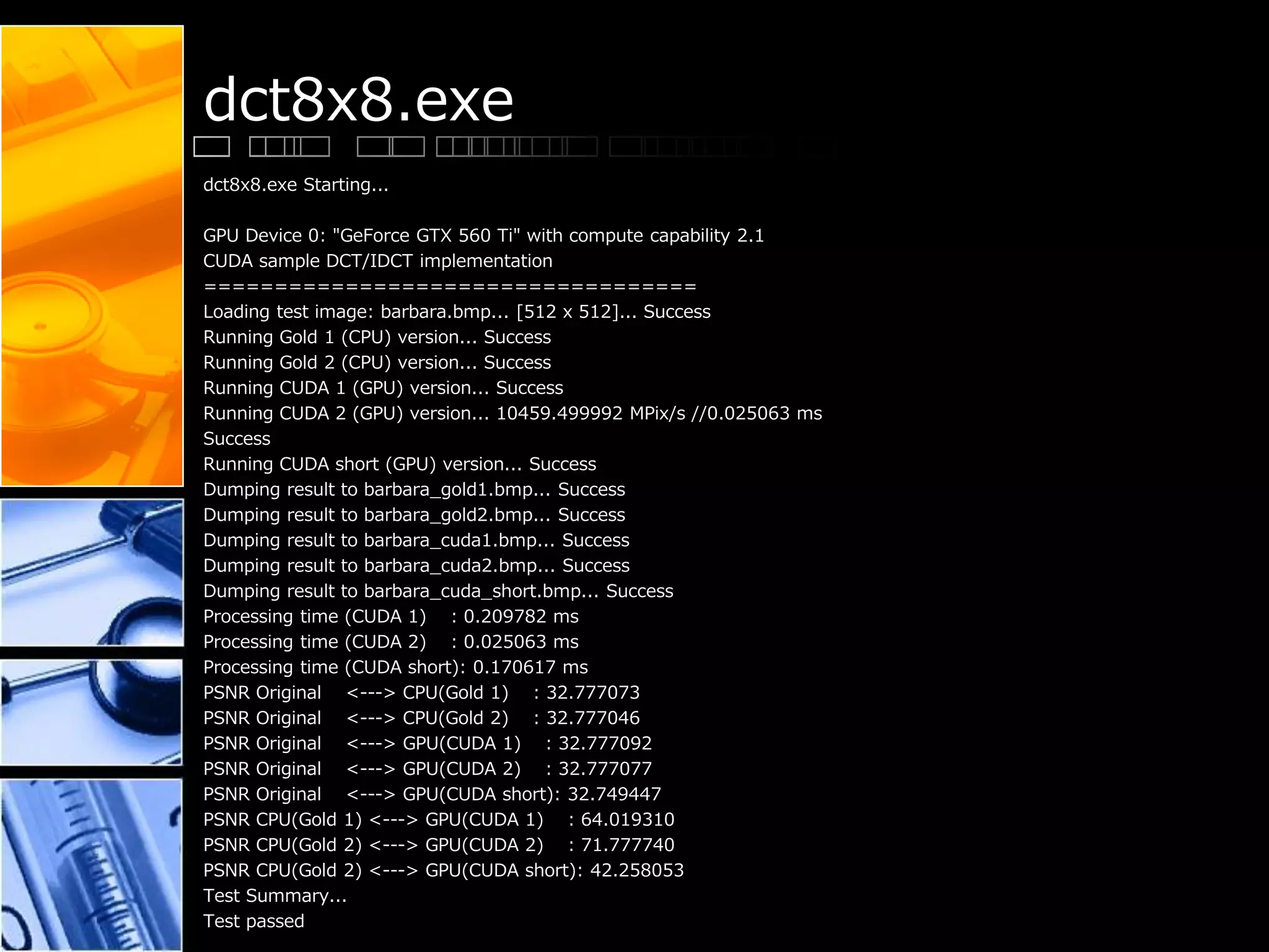dct8x8.exe
dct8x8.exe Starting...
GPU Device 0: "GeForce GTX 560 Ti" with compute capability 2.1
CUDA sample DCT/IDCT implementation
===================================
Loading test image: barbara.bmp... [512 x 512]... Success
Running Gold 1 (CPU) version... Success
Running Gold 2 (CPU) version... Success
Running CUDA 1 (GPU) version... Success
Running CUDA 2 (GPU) version... 10459.499992 MPix/s //0.025063 ms
Success
Running CUDA short (GPU) version... Success
Dumping result to barbara_gold1.bmp... Success
Dumping result to barbara_gold2.bmp... Success
Dumping result to barbara_cuda1.bmp... Success
Dumping result to barbara_cuda2.bmp... Success
Dumping result to barbara_cuda_short.bmp... Success
Processing time (CUDA 1) : 0.209782 ms
Processing time (CUDA 2) : 0.025063 ms
Processing time (CUDA short): 0.170617 ms
PSNR Original <---> CPU(Gold 1) : 32.777073
PSNR Original <---> CPU(Gold 2) : 32.777046
PSNR Original <---> GPU(CUDA 1) : 32.777092
PSNR Original <---> GPU(CUDA 2) : 32.777077
PSNR Original <---> GPU(CUDA short): 32.749447
PSNR CPU(Gold 1) <---> GPU(CUDA 1) : 64.019310
PSNR CPU(Gold 2) <---> GPU(CUDA 2) : 71.777740
PSNR CPU(Gold 2) <---> GPU(CUDA short): 42.258053
Test Summary...
Test passed
 