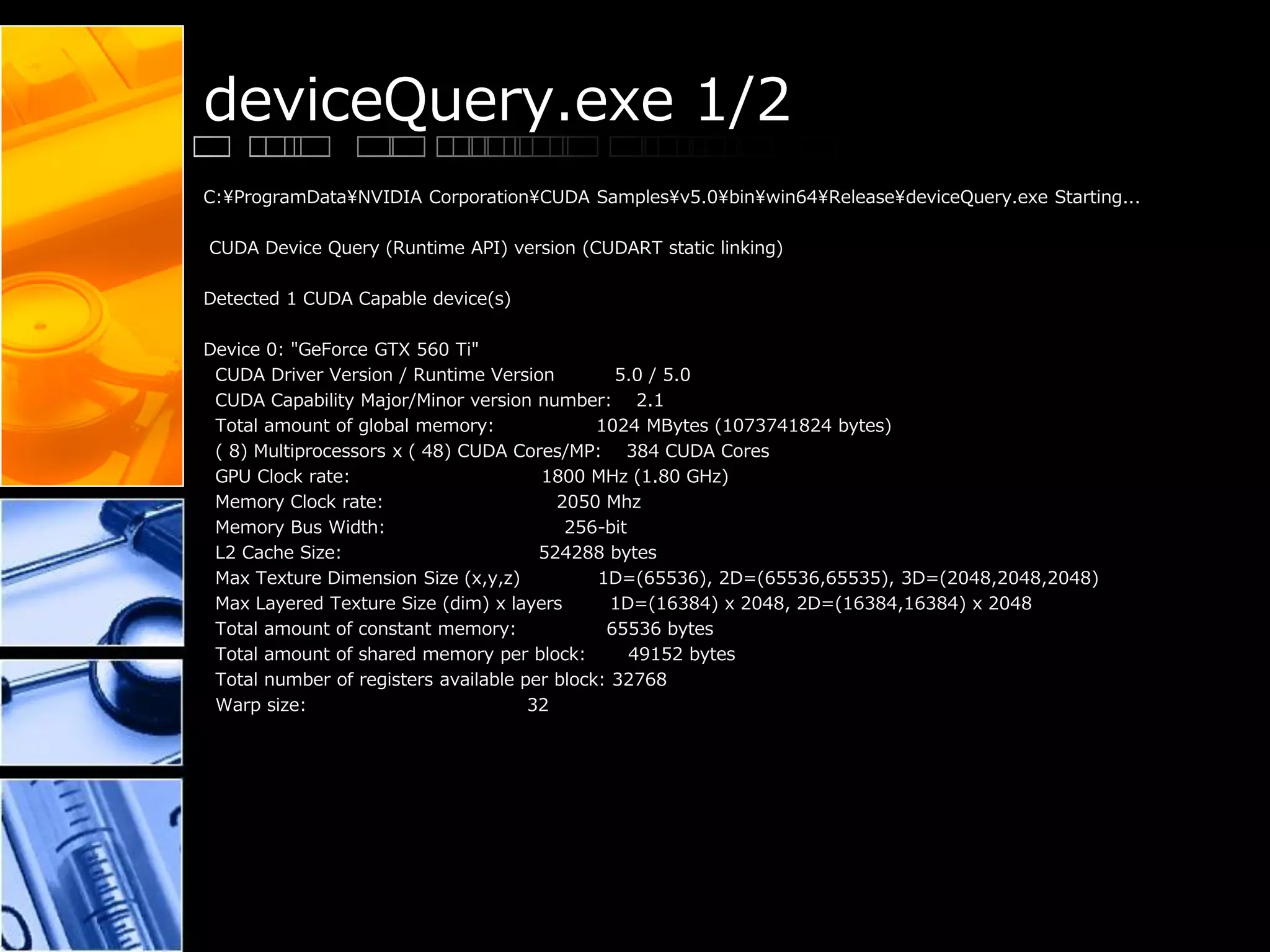 deviceQuery.exe 1/2
C:¥ProgramData¥NVIDIA Corporation¥CUDA Samples¥v5.0¥bin¥win64¥Release¥deviceQuery.exe Starting...
CUDA Device Query (Runtime API) version (CUDART static linking)
Detected 1 CUDA Capable device(s)
Device 0: "GeForce GTX 560 Ti"
CUDA Driver Version / Runtime Version 5.0 / 5.0
CUDA Capability Major/Minor version number: 2.1
Total amount of global memory: 1024 MBytes (1073741824 bytes)
( 8) Multiprocessors x ( 48) CUDA Cores/MP: 384 CUDA Cores
GPU Clock rate: 1800 MHz (1.80 GHz)
Memory Clock rate: 2050 Mhz
Memory Bus Width: 256-bit
L2 Cache Size: 524288 bytes
Max Texture Dimension Size (x,y,z) 1D=(65536), 2D=(65536,65535), 3D=(2048,2048,2048)
Max Layered Texture Size (dim) x layers 1D=(16384) x 2048, 2D=(16384,16384) x 2048
Total amount of constant memory: 65536 bytes
Total amount of shared memory per block: 49152 bytes
Total number of registers available per block: 32768
Warp size: 32
 