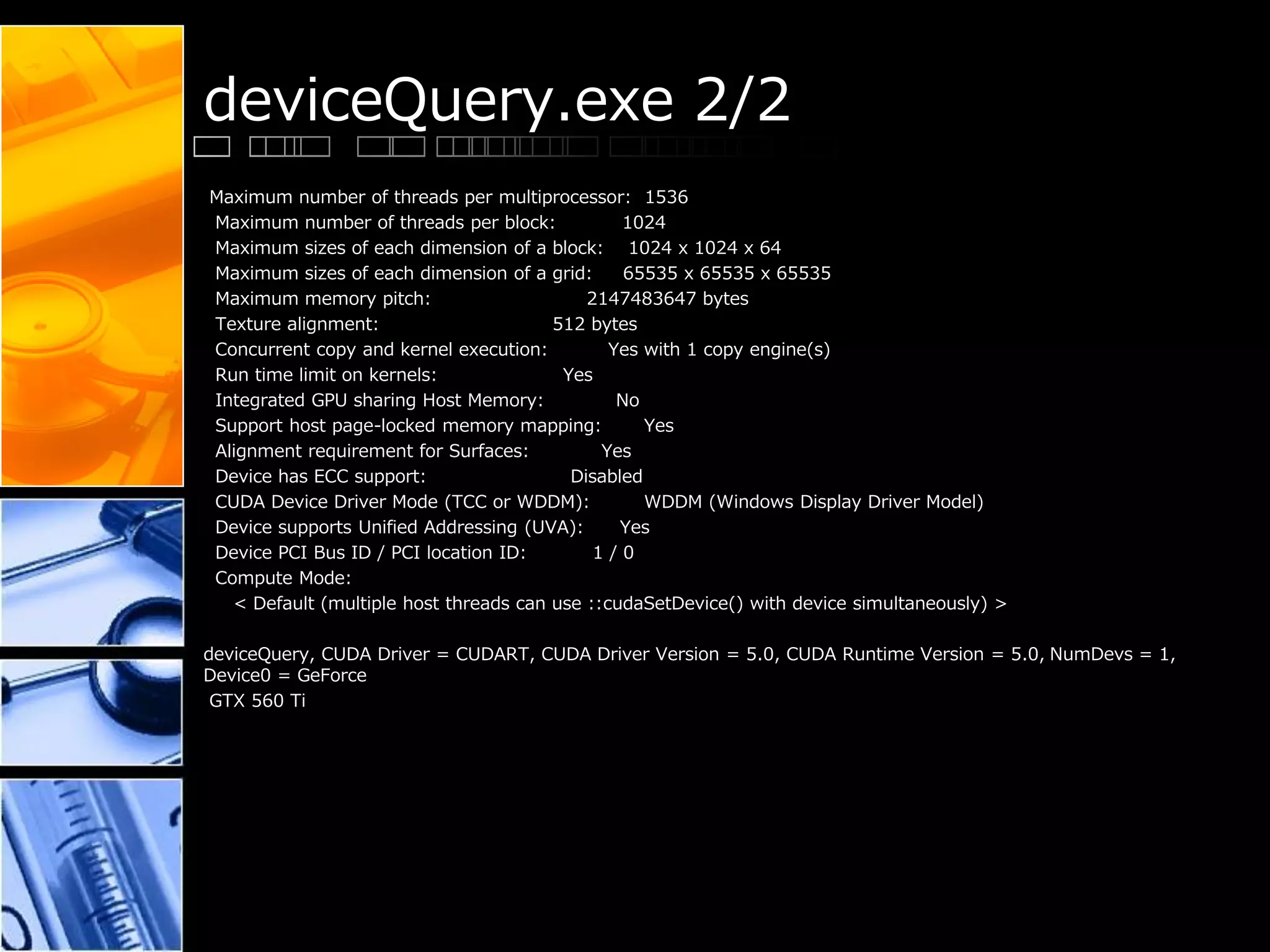 deviceQuery.exe 2/2
Maximum number of threads per multiprocessor: 1536
Maximum number of threads per block: 1024
Maximum sizes of each dimension of a block: 1024 x 1024 x 64
Maximum sizes of each dimension of a grid: 65535 x 65535 x 65535
Maximum memory pitch: 2147483647 bytes
Texture alignment: 512 bytes
Concurrent copy and kernel execution: Yes with 1 copy engine(s)
Run time limit on kernels: Yes
Integrated GPU sharing Host Memory: No
Support host page-locked memory mapping: Yes
Alignment requirement for Surfaces: Yes
Device has ECC support: Disabled
CUDA Device Driver Mode (TCC or WDDM): WDDM (Windows Display Driver Model)
Device supports Unified Addressing (UVA): Yes
Device PCI Bus ID / PCI location ID: 1 / 0
Compute Mode:
< Default (multiple host threads can use ::cudaSetDevice() with device simultaneously) >
deviceQuery, CUDA Driver = CUDART, CUDA Driver Version = 5.0, CUDA Runtime Version = 5.0, NumDevs = 1,
Device0 = GeForce
GTX 560 Ti
 