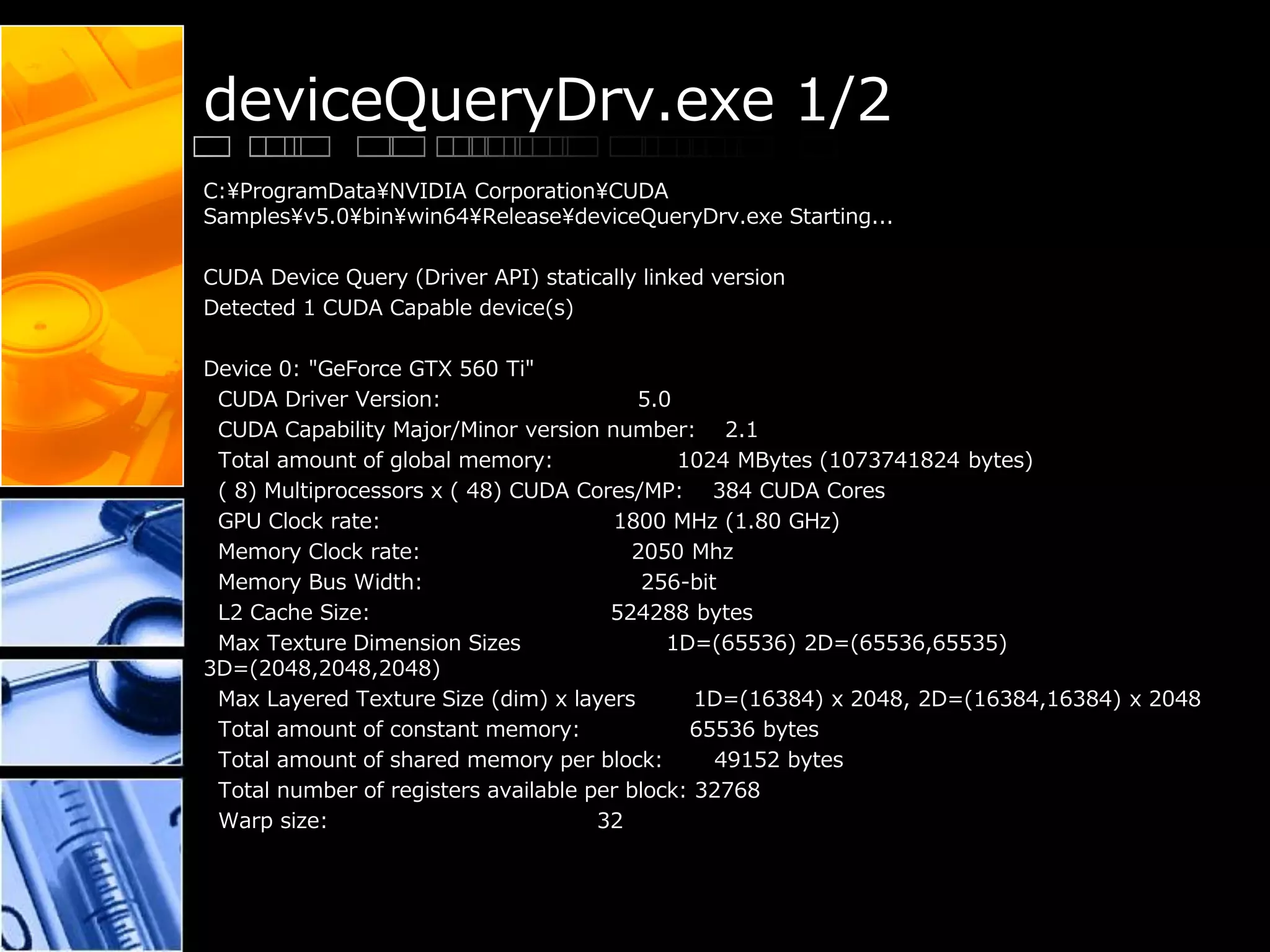 deviceQueryDrv.exe 1/2
C:¥ProgramData¥NVIDIA Corporation¥CUDA
Samples¥v5.0¥bin¥win64¥Release¥deviceQueryDrv.exe Starting...
CUDA Device Query (Driver API) statically linked version
Detected 1 CUDA Capable device(s)
Device 0: "GeForce GTX 560 Ti"
CUDA Driver Version: 5.0
CUDA Capability Major/Minor version number: 2.1
Total amount of global memory: 1024 MBytes (1073741824 bytes)
( 8) Multiprocessors x ( 48) CUDA Cores/MP: 384 CUDA Cores
GPU Clock rate: 1800 MHz (1.80 GHz)
Memory Clock rate: 2050 Mhz
Memory Bus Width: 256-bit
L2 Cache Size: 524288 bytes
Max Texture Dimension Sizes 1D=(65536) 2D=(65536,65535)
3D=(2048,2048,2048)
Max Layered Texture Size (dim) x layers 1D=(16384) x 2048, 2D=(16384,16384) x 2048
Total amount of constant memory: 65536 bytes
Total amount of shared memory per block: 49152 bytes
Total number of registers available per block: 32768
Warp size: 32
 