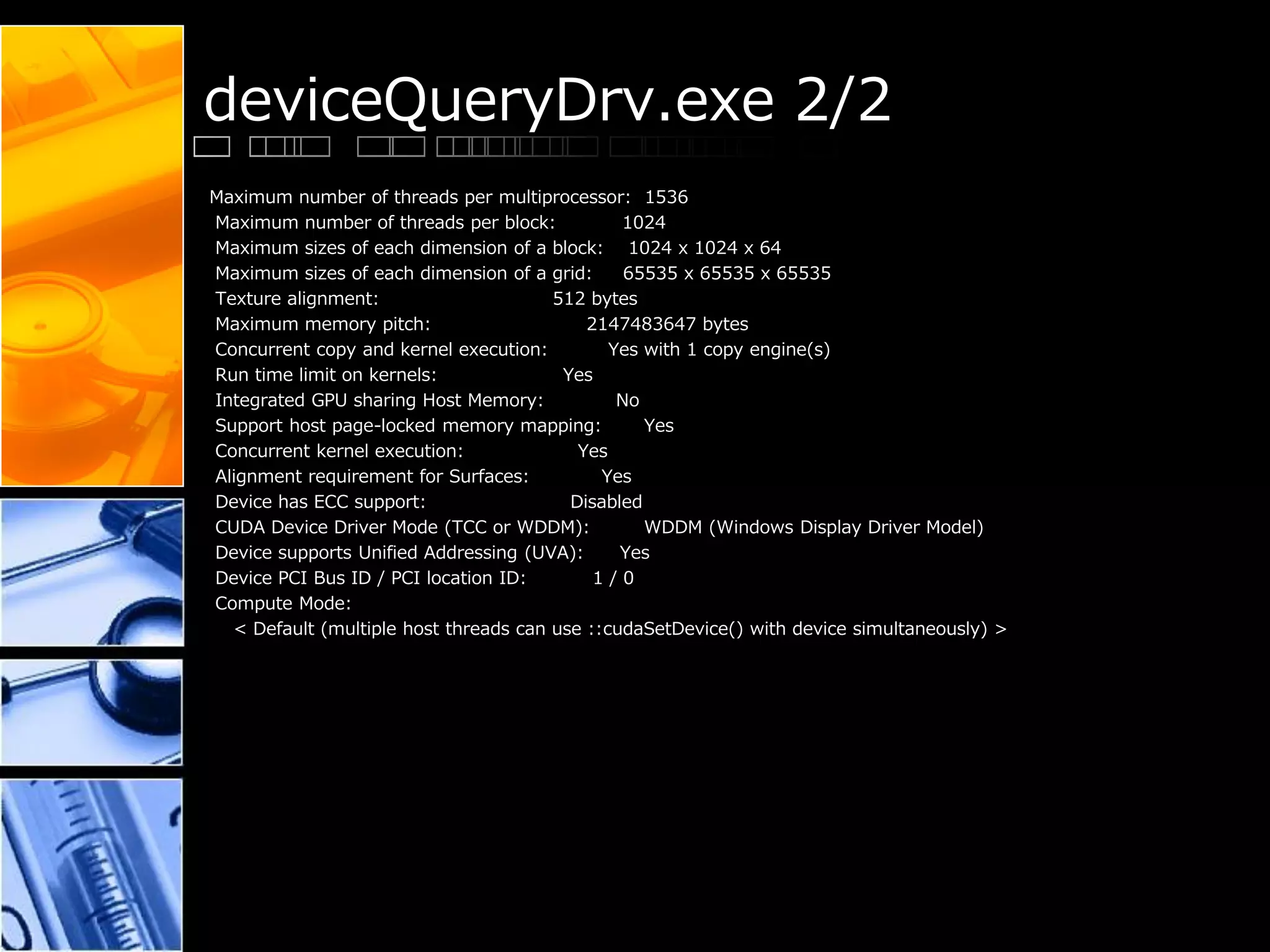 deviceQueryDrv.exe 2/2
Maximum number of threads per multiprocessor: 1536
Maximum number of threads per block: 1024
Maximum sizes of each dimension of a block: 1024 x 1024 x 64
Maximum sizes of each dimension of a grid: 65535 x 65535 x 65535
Texture alignment: 512 bytes
Maximum memory pitch: 2147483647 bytes
Concurrent copy and kernel execution: Yes with 1 copy engine(s)
Run time limit on kernels: Yes
Integrated GPU sharing Host Memory: No
Support host page-locked memory mapping: Yes
Concurrent kernel execution: Yes
Alignment requirement for Surfaces: Yes
Device has ECC support: Disabled
CUDA Device Driver Mode (TCC or WDDM): WDDM (Windows Display Driver Model)
Device supports Unified Addressing (UVA): Yes
Device PCI Bus ID / PCI location ID: 1 / 0
Compute Mode:
< Default (multiple host threads can use ::cudaSetDevice() with device simultaneously) >
 