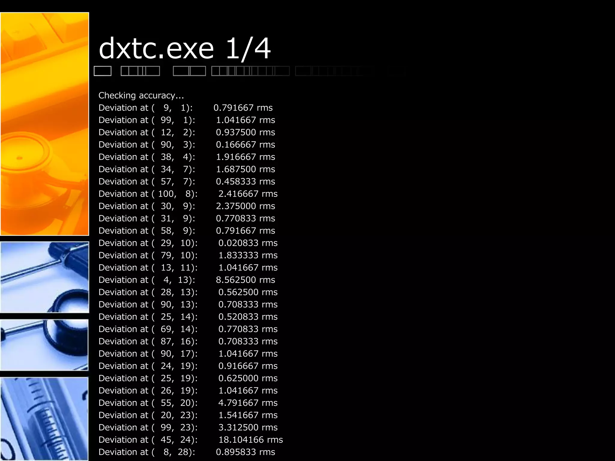 dxtc.exe 1/4
Checking accuracy...
Deviation at ( 9, 1): 0.791667 rms
Deviation at ( 99, 1): 1.041667 rms
Deviation at ( 12, 2): 0.937500 rms
Deviation at ( 90, 3): 0.166667 rms
Deviation at ( 38, 4): 1.916667 rms
Deviation at ( 34, 7): 1.687500 rms
Deviation at ( 57, 7): 0.458333 rms
Deviation at ( 100, 8): 2.416667 rms
Deviation at ( 30, 9): 2.375000 rms
Deviation at ( 31, 9): 0.770833 rms
Deviation at ( 58, 9): 0.791667 rms
Deviation at ( 29, 10): 0.020833 rms
Deviation at ( 79, 10): 1.833333 rms
Deviation at ( 13, 11): 1.041667 rms
Deviation at ( 4, 13): 8.562500 rms
Deviation at ( 28, 13): 0.562500 rms
Deviation at ( 90, 13): 0.708333 rms
Deviation at ( 25, 14): 0.520833 rms
Deviation at ( 69, 14): 0.770833 rms
Deviation at ( 87, 16): 0.708333 rms
Deviation at ( 90, 17): 1.041667 rms
Deviation at ( 24, 19): 0.916667 rms
Deviation at ( 25, 19): 0.625000 rms
Deviation at ( 26, 19): 1.041667 rms
Deviation at ( 55, 20): 4.791667 rms
Deviation at ( 20, 23): 1.541667 rms
Deviation at ( 99, 23): 3.312500 rms
Deviation at ( 45, 24): 18.104166 rms
Deviation at ( 8, 28): 0.895833 rms
 