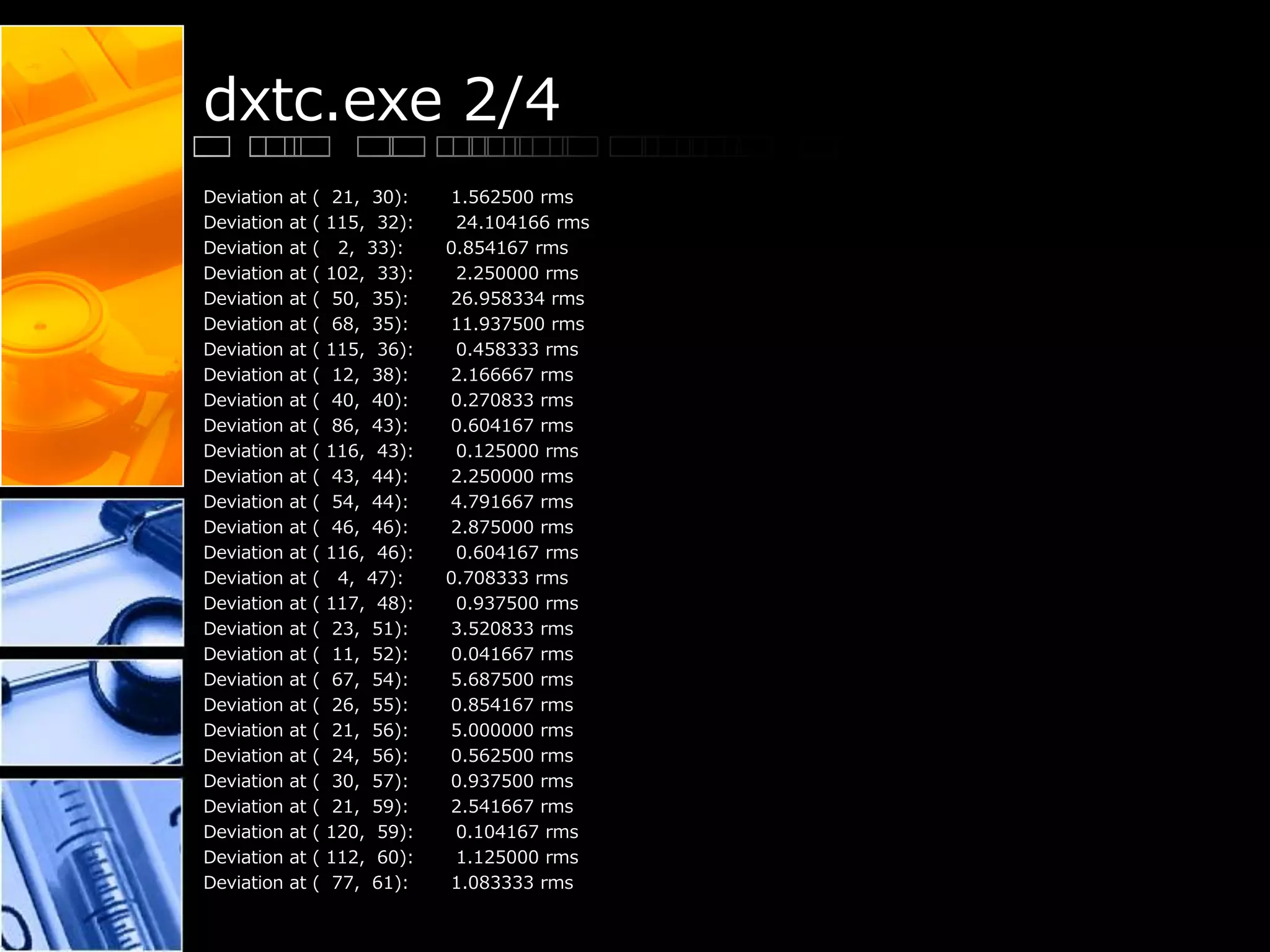 dxtc.exe 2/4
Deviation at ( 21, 30): 1.562500 rms
Deviation at ( 115, 32): 24.104166 rms
Deviation at ( 2, 33): 0.854167 rms
Deviation at ( 102, 33): 2.250000 rms
Deviation at ( 50, 35): 26.958334 rms
Deviation at ( 68, 35): 11.937500 rms
Deviation at ( 115, 36): 0.458333 rms
Deviation at ( 12, 38): 2.166667 rms
Deviation at ( 40, 40): 0.270833 rms
Deviation at ( 86, 43): 0.604167 rms
Deviation at ( 116, 43): 0.125000 rms
Deviation at ( 43, 44): 2.250000 rms
Deviation at ( 54, 44): 4.791667 rms
Deviation at ( 46, 46): 2.875000 rms
Deviation at ( 116, 46): 0.604167 rms
Deviation at ( 4, 47): 0.708333 rms
Deviation at ( 117, 48): 0.937500 rms
Deviation at ( 23, 51): 3.520833 rms
Deviation at ( 11, 52): 0.041667 rms
Deviation at ( 67, 54): 5.687500 rms
Deviation at ( 26, 55): 0.854167 rms
Deviation at ( 21, 56): 5.000000 rms
Deviation at ( 24, 56): 0.562500 rms
Deviation at ( 30, 57): 0.937500 rms
Deviation at ( 21, 59): 2.541667 rms
Deviation at ( 120, 59): 0.104167 rms
Deviation at ( 112, 60): 1.125000 rms
Deviation at ( 77, 61): 1.083333 rms
 