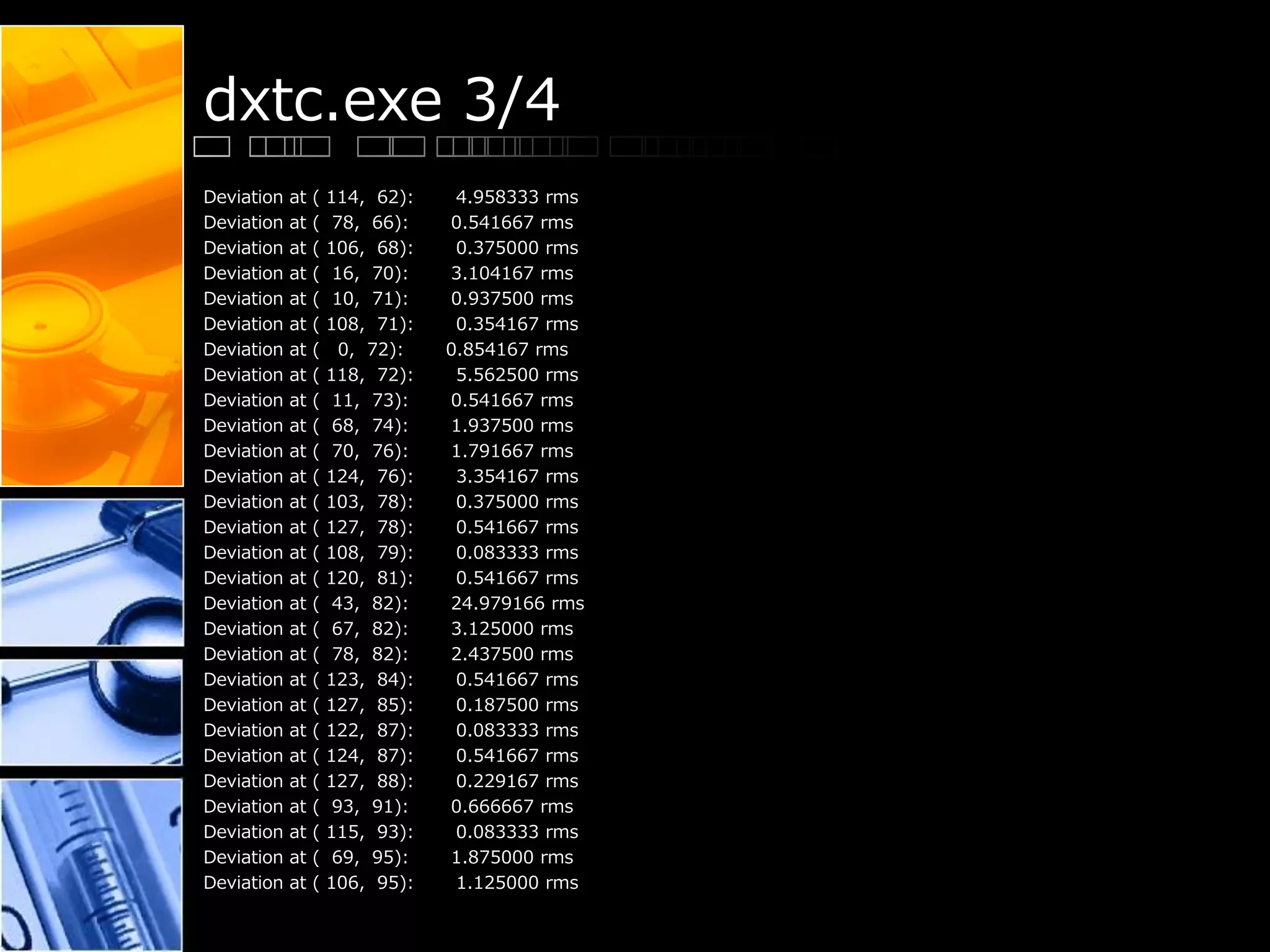 dxtc.exe 3/4
Deviation at ( 114, 62): 4.958333 rms
Deviation at ( 78, 66): 0.541667 rms
Deviation at ( 106, 68): 0.375000 rms
Deviation at ( 16, 70): 3.104167 rms
Deviation at ( 10, 71): 0.937500 rms
Deviation at ( 108, 71): 0.354167 rms
Deviation at ( 0, 72): 0.854167 rms
Deviation at ( 118, 72): 5.562500 rms
Deviation at ( 11, 73): 0.541667 rms
Deviation at ( 68, 74): 1.937500 rms
Deviation at ( 70, 76): 1.791667 rms
Deviation at ( 124, 76): 3.354167 rms
Deviation at ( 103, 78): 0.375000 rms
Deviation at ( 127, 78): 0.541667 rms
Deviation at ( 108, 79): 0.083333 rms
Deviation at ( 120, 81): 0.541667 rms
Deviation at ( 43, 82): 24.979166 rms
Deviation at ( 67, 82): 3.125000 rms
Deviation at ( 78, 82): 2.437500 rms
Deviation at ( 123, 84): 0.541667 rms
Deviation at ( 127, 85): 0.187500 rms
Deviation at ( 122, 87): 0.083333 rms
Deviation at ( 124, 87): 0.541667 rms
Deviation at ( 127, 88): 0.229167 rms
Deviation at ( 93, 91): 0.666667 rms
Deviation at ( 115, 93): 0.083333 rms
Deviation at ( 69, 95): 1.875000 rms
Deviation at ( 106, 95): 1.125000 rms
 