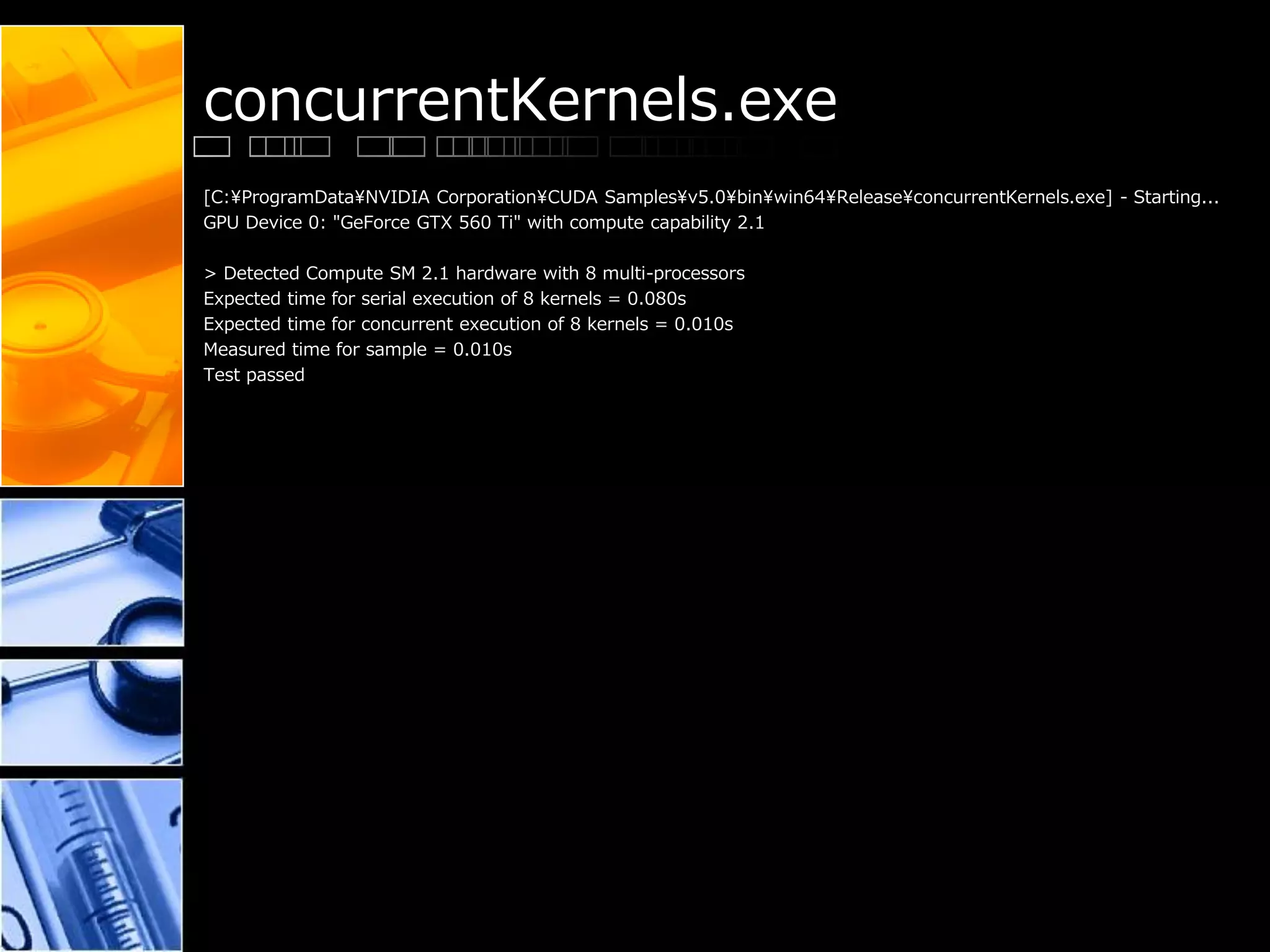 concurrentKernels.exe
[C:¥ProgramData¥NVIDIA Corporation¥CUDA Samples¥v5.0¥bin¥win64¥Release¥concurrentKernels.exe] - Starting...
GPU Device 0: "GeForce GTX 560 Ti" with compute capability 2.1
> Detected Compute SM 2.1 hardware with 8 multi-processors
Expected time for serial execution of 8 kernels = 0.080s
Expected time for concurrent execution of 8 kernels = 0.010s
Measured time for sample = 0.010s
Test passed
 