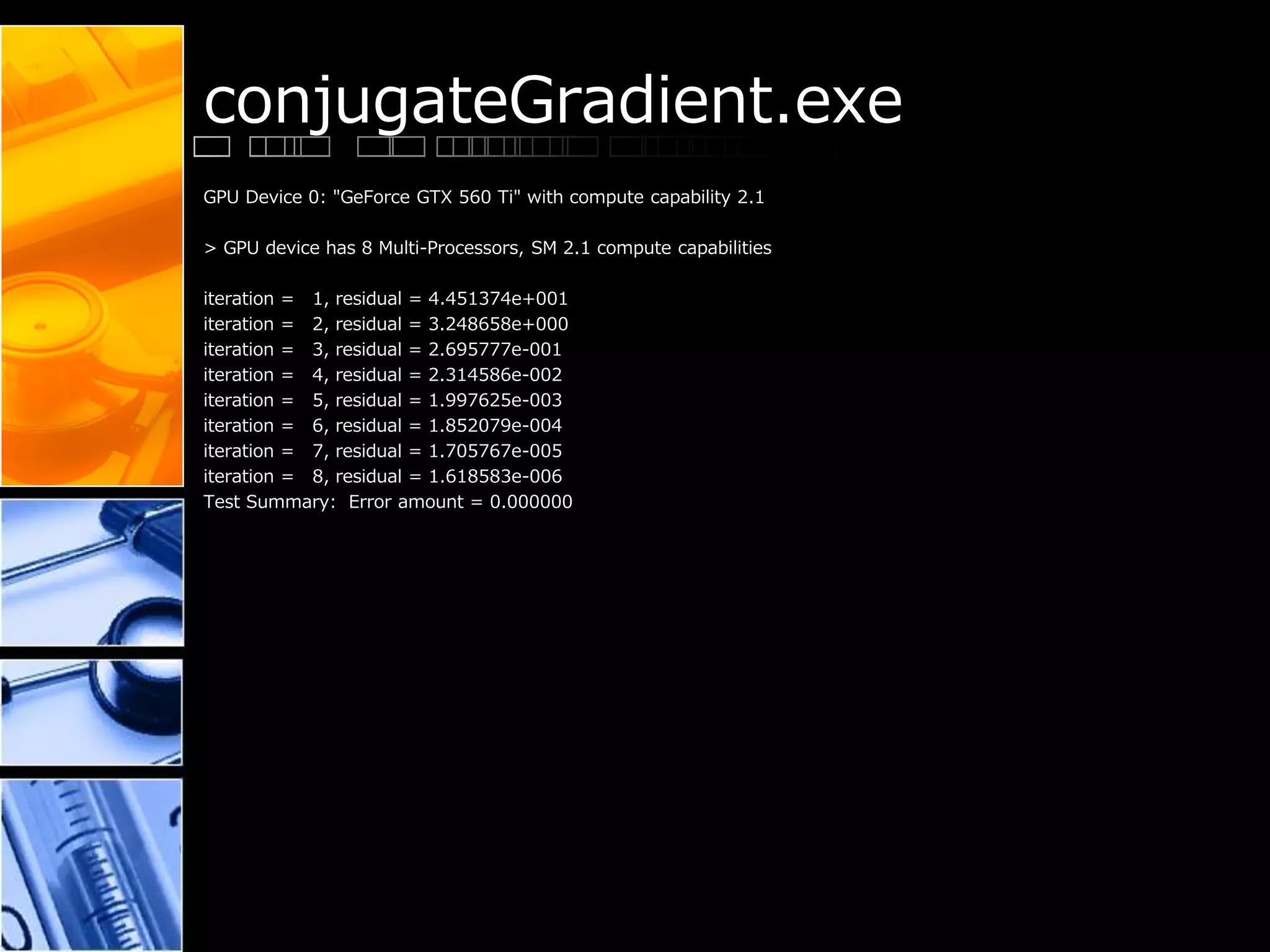 conjugateGradient.exe
GPU Device 0: "GeForce GTX 560 Ti" with compute capability 2.1
> GPU device has 8 Multi-Processors, SM 2.1 compute capabilities
iteration = 1, residual = 4.451374e+001
iteration = 2, residual = 3.248658e+000
iteration = 3, residual = 2.695777e-001
iteration = 4, residual = 2.314586e-002
iteration = 5, residual = 1.997625e-003
iteration = 6, residual = 1.852079e-004
iteration = 7, residual = 1.705767e-005
iteration = 8, residual = 1.618583e-006
Test Summary: Error amount = 0.000000
 