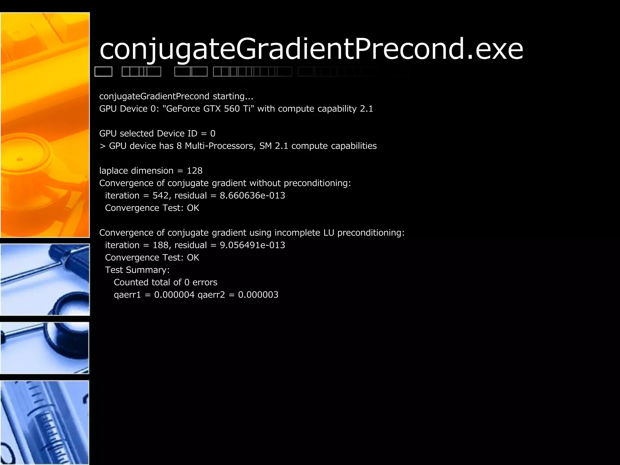 conjugateGradientPrecond.exe
conjugateGradientPrecond starting...
GPU Device 0: "GeForce GTX 560 Ti" with compute capability 2.1
GPU selected Device ID = 0
> GPU device has 8 Multi-Processors, SM 2.1 compute capabilities
laplace dimension = 128
Convergence of conjugate gradient without preconditioning:
iteration = 542, residual = 8.660636e-013
Convergence Test: OK
Convergence of conjugate gradient using incomplete LU preconditioning:
iteration = 188, residual = 9.056491e-013
Convergence Test: OK
Test Summary:
Counted total of 0 errors
qaerr1 = 0.000004 qaerr2 = 0.000003
 