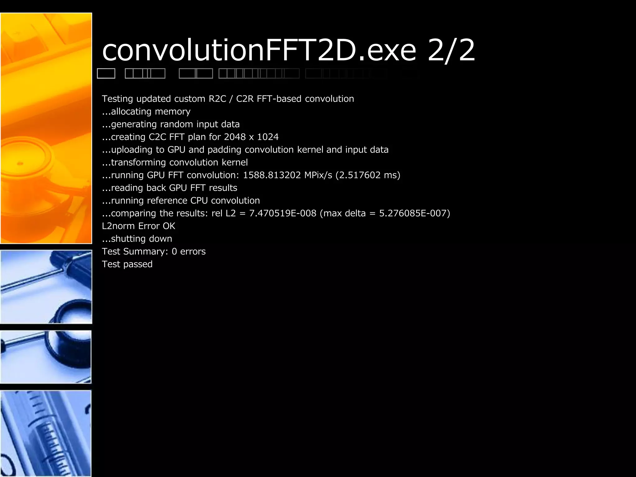 convolutionFFT2D.exe 2/2
Testing updated custom R2C / C2R FFT-based convolution
...allocating memory
...generating random input data
...creating C2C FFT plan for 2048 x 1024
...uploading to GPU and padding convolution kernel and input data
...transforming convolution kernel
...running GPU FFT convolution: 1588.813202 MPix/s (2.517602 ms)
...reading back GPU FFT results
...running reference CPU convolution
...comparing the results: rel L2 = 7.470519E-008 (max delta = 5.276085E-007)
L2norm Error OK
...shutting down
Test Summary: 0 errors
Test passed
 
