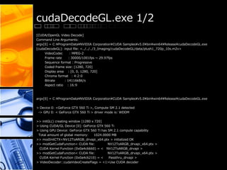 cudaDecodeGL.exe 1/2
[CUDA/OpenGL Video Decode]
Command Line Arguments:
argv[0] = C:¥ProgramData¥NVIDIA Corporation¥CUDA Samples¥v5.0¥bin¥win64¥Release¥cudaDecodeGL.exe
[cudaDecodeGL]: input file: <../../../3_Imaging/cudaDecodeGL/data/plush1_720p_10s.m2v>
VideoCodec : MPEG-2
Frame rate : 30000/1001fps ~ 29.97fps
Sequence format : Progressive
Coded frame size: [1280, 720]
Display area : [0, 0, 1280, 720]
Chroma format : 4:2:0
Bitrate : 14116kBit/s
Aspect ratio : 16:9
argv[0] = C:¥ProgramData¥NVIDIA Corporation¥CUDA Samples¥v5.0¥bin¥win64¥Release¥cudaDecodeGL.exe
> Device 0: <GeForce GTX 560 Ti >, Compute SM 2.1 detected
-> GPU 0: < GeForce GTX 560 Ti > driver mode is: WDDM
>> initGL() creating window [1280 x 720]
> Using CUDA/GL Device [0]: GeForce GTX 560 Ti
> Using GPU Device: GeForce GTX 560 Ti has SM 2.1 compute capability
Total amount of global memory: 1024.0000 MB
>> modInitCTX<NV12ToARGB_drvapi_x64.ptx > initialized OK
>> modGetCudaFunction< CUDA file: NV12ToARGB_drvapi_x64.ptx >
CUDA Kernel Function (0x0a4c6660) = < NV12ToARGB_drvapi >
>> modGetCudaFunction< CUDA file: NV12ToARGB_drvapi_x64.ptx >
CUDA Kernel Function (0x0a4c6210) = < Passthru_drvapi >
> VideoDecoder::cudaVideoCreateFlags = <1>Use CUDA decoder
 