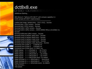 dct8x8.exe
dct8x8.exe Starting...
GPU Device 0: "GeForce GTX 560 Ti" with compute capability 2.1
CUDA sample DCT/IDCT implementation
===================================
Loading test image: barbara.bmp... [512 x 512]... Success
Running Gold 1 (CPU) version... Success
Running Gold 2 (CPU) version... Success
Running CUDA 1 (GPU) version... Success
Running CUDA 2 (GPU) version... 10459.499992 MPix/s //0.025063 ms
Success
Running CUDA short (GPU) version... Success
Dumping result to barbara_gold1.bmp... Success
Dumping result to barbara_gold2.bmp... Success
Dumping result to barbara_cuda1.bmp... Success
Dumping result to barbara_cuda2.bmp... Success
Dumping result to barbara_cuda_short.bmp... Success
Processing time (CUDA 1) : 0.209782 ms
Processing time (CUDA 2) : 0.025063 ms
Processing time (CUDA short): 0.170617 ms
PSNR Original <---> CPU(Gold 1) : 32.777073
PSNR Original <---> CPU(Gold 2) : 32.777046
PSNR Original <---> GPU(CUDA 1) : 32.777092
PSNR Original <---> GPU(CUDA 2) : 32.777077
PSNR Original <---> GPU(CUDA short): 32.749447
PSNR CPU(Gold 1) <---> GPU(CUDA 1) : 64.019310
PSNR CPU(Gold 2) <---> GPU(CUDA 2) : 71.777740
PSNR CPU(Gold 2) <---> GPU(CUDA short): 42.258053
Test Summary...
Test passed
 