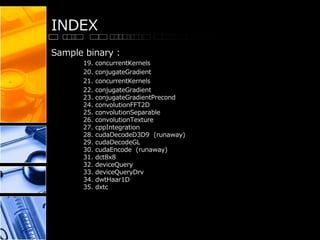 INDEX
Sample binary :
19. concurrentKernels
20. conjugateGradient
21. concurrentKernels
22. conjugateGradient
23. conjugateGradientPrecond
24. convolutionFFT2D
25. convolutionSeparable
26. convolutionTexture
27. cppIntegration
28. cudaDecodeD3D9 (runaway)
29. cudaDecodeGL
30. cudaEncode (runaway)
31. dct8x8
32. deviceQuery
33. deviceQueryDrv
34. dwtHaar1D
35. dxtc
 