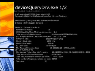deviceQueryDrv.exe 1/2
C:¥ProgramData¥NVIDIA Corporation¥CUDA
Samples¥v5.0¥bin¥win64¥Release¥deviceQueryDrv.exe Starting...
CUDA Device Query (Driver API) statically linked version
Detected 1 CUDA Capable device(s)
Device 0: "GeForce GTX 560 Ti"
CUDA Driver Version: 5.0
CUDA Capability Major/Minor version number: 2.1
Total amount of global memory: 1024 MBytes (1073741824 bytes)
( 8) Multiprocessors x ( 48) CUDA Cores/MP: 384 CUDA Cores
GPU Clock rate: 1800 MHz (1.80 GHz)
Memory Clock rate: 2050 Mhz
Memory Bus Width: 256-bit
L2 Cache Size: 524288 bytes
Max Texture Dimension Sizes 1D=(65536) 2D=(65536,65535)
3D=(2048,2048,2048)
Max Layered Texture Size (dim) x layers 1D=(16384) x 2048, 2D=(16384,16384) x 2048
Total amount of constant memory: 65536 bytes
Total amount of shared memory per block: 49152 bytes
Total number of registers available per block: 32768
Warp size: 32
 
