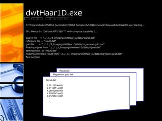 dwtHaar1D.exe
C:¥ProgramData¥NVIDIA Corporation¥CUDA Samples¥v5.0¥bin¥win64¥Release¥dwtHaar1D.exe Starting...
GPU Device 0: "GeForce GTX 560 Ti" with compute capability 2.1
source file = "../../../3_Imaging/dwtHaar1D/data/signal.dat"
reference file = "result.dat"
gold file = "../../../3_Imaging/dwtHaar1D/data/regression.gold.dat"
Reading signal from "../../../3_Imaging/dwtHaar1D/data/signal.dat"
Writing result to "result.dat"
Reading reference result from "../../../3_Imaging/dwtHaar1D/data/regression.gold.dat"
Test success!
Signal.dat
9.5012929e-001
2.3113851e-001
6.0684258e-001
4.8598247e-001
8.9129897e-001
・
・
・
Regression.gold.dat
Result.dat
 