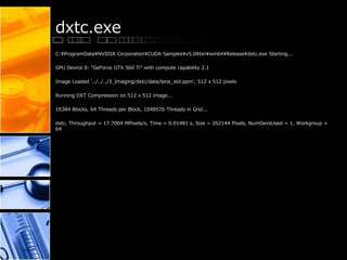 dxtc.exe
C:¥ProgramData¥NVIDIA Corporation¥CUDA Samples¥v5.0¥bin¥win64¥Release¥dxtc.exe Starting...
GPU Device 0: "GeForce GTX 560 Ti" with compute capability 2.1
Image Loaded '../../../3_Imaging/dxtc/data/lena_std.ppm', 512 x 512 pixels
Running DXT Compression on 512 x 512 image...
16384 Blocks, 64 Threads per Block, 1048576 Threads in Grid...
dxtc, Throughput = 17.7004 MPixels/s, Time = 0.01481 s, Size = 262144 Pixels, NumDevsUsed = 1, Workgroup =
64
 