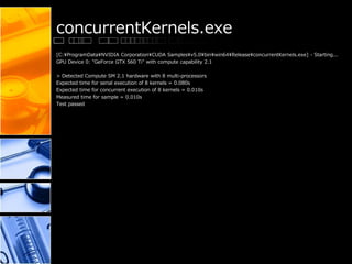 concurrentKernels.exe
[C:¥ProgramData¥NVIDIA Corporation¥CUDA Samples¥v5.0¥bin¥win64¥Release¥concurrentKernels.exe] - Starting...
GPU Device 0: "GeForce GTX 560 Ti" with compute capability 2.1
> Detected Compute SM 2.1 hardware with 8 multi-processors
Expected time for serial execution of 8 kernels = 0.080s
Expected time for concurrent execution of 8 kernels = 0.010s
Measured time for sample = 0.010s
Test passed
 