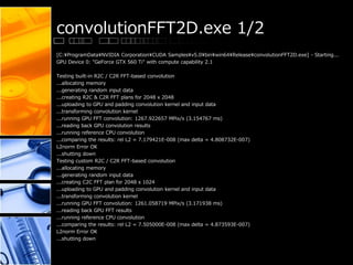 convolutionFFT2D.exe 1/2
[C:¥ProgramData¥NVIDIA Corporation¥CUDA Samples¥v5.0¥bin¥win64¥Release¥convolutionFFT2D.exe] - Starting...
GPU Device 0: "GeForce GTX 560 Ti" with compute capability 2.1
Testing built-in R2C / C2R FFT-based convolution
...allocating memory
...generating random input data
...creating R2C & C2R FFT plans for 2048 x 2048
...uploading to GPU and padding convolution kernel and input data
...transforming convolution kernel
...running GPU FFT convolution: 1267.922657 MPix/s (3.154767 ms)
...reading back GPU convolution results
...running reference CPU convolution
...comparing the results: rel L2 = 7.179421E-008 (max delta = 4.808732E-007)
L2norm Error OK
...shutting down
Testing custom R2C / C2R FFT-based convolution
...allocating memory
...generating random input data
...creating C2C FFT plan for 2048 x 1024
...uploading to GPU and padding convolution kernel and input data
...transforming convolution kernel
...running GPU FFT convolution: 1261.058719 MPix/s (3.171938 ms)
...reading back GPU FFT results
...running reference CPU convolution
...comparing the results: rel L2 = 7.505000E-008 (max delta = 4.873593E-007)
L2norm Error OK
...shutting down
 