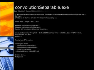 convolutionSeparable.exe
[C:¥ProgramData¥NVIDIA Corporation¥CUDA Samples¥v5.0¥bin¥win64¥Release¥convolutionSeparable.exe] -
Starting...
GPU Device 0: "GeForce GTX 560 Ti" with compute capability 2.1
Image Width x Height = 3072 x 3072
Allocating and initializing host arrays...
Allocating and initializing CUDA arrays...
Running GPU convolution (16 identical iterations)...
convolutionSeparable, Throughput = 3179.0263 MPixels/sec, Time = 0.00297 s, Size = 9437184 Pixels,
NumDevsUsed = 1, Work
group = 0
Reading back GPU results...
Checking the results...
...running convolutionRowCPU()
...running convolutionColumnCPU()
...comparing the results
...Relative L2 norm: 0.000000E+000
Shutting down...
Test passed
 