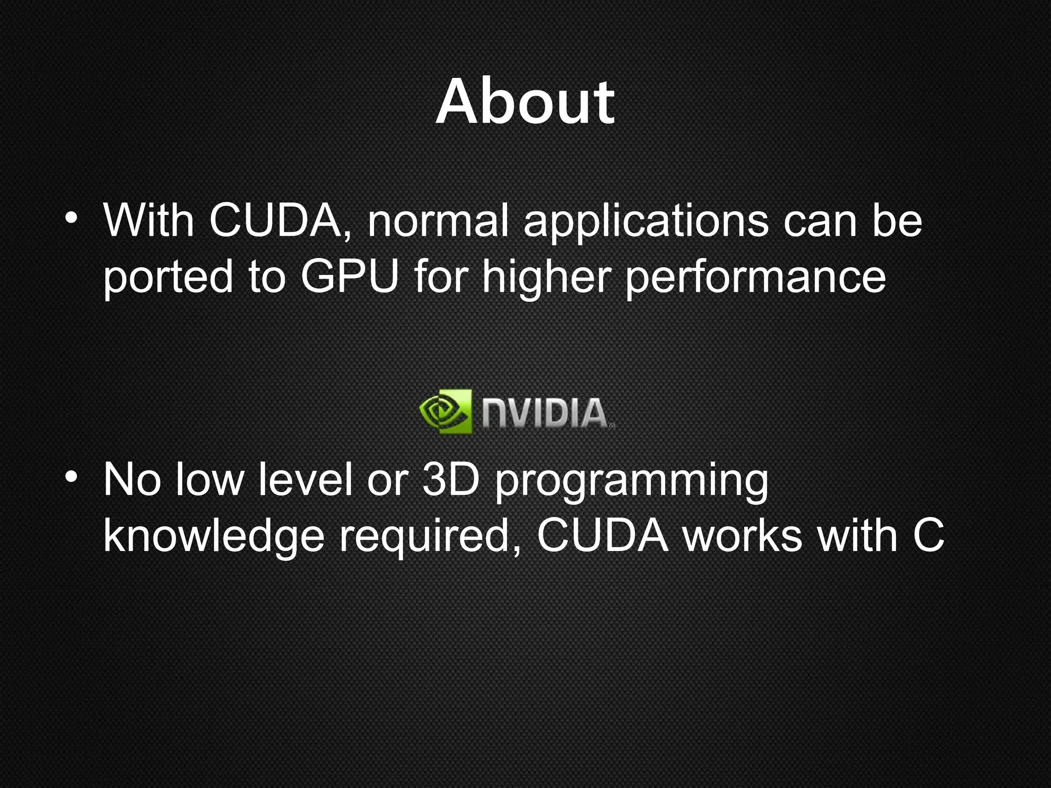 About
• With CUDA, normal applications can be
  ported to GPU for higher performance



• No low level or 3D programming
  knowledge required, CUDA works with C
 