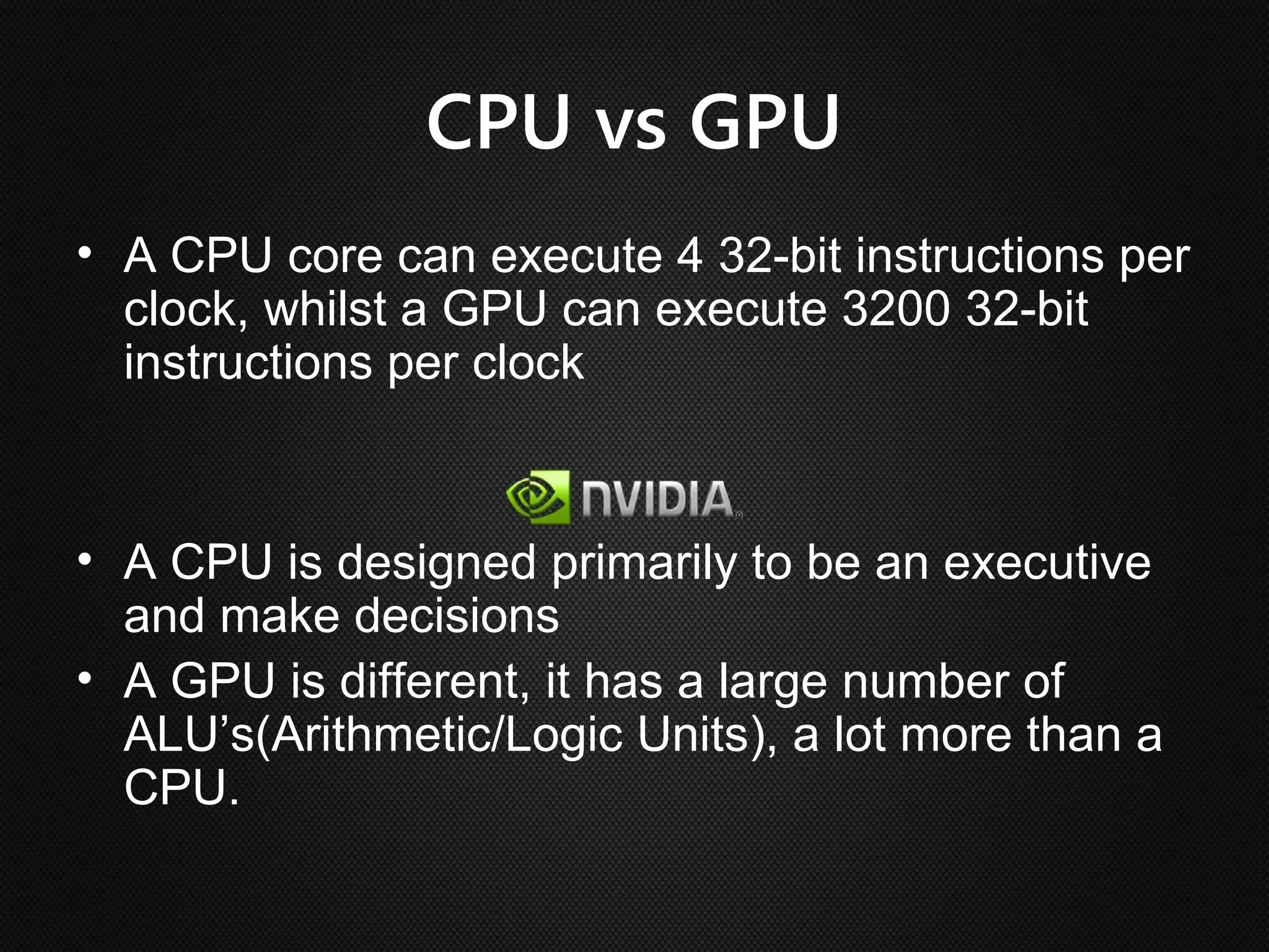 CPU vs GPU
• A CPU core can execute 4 32-bit instructions per
  clock, whilst a GPU can execute 3200 32-bit
  instructions per clock


• A CPU is designed primarily to be an executive
  and make decisions
• A GPU is different, it has a large number of
  ALU’s(Arithmetic/Logic Units), a lot more than a
  CPU.
 