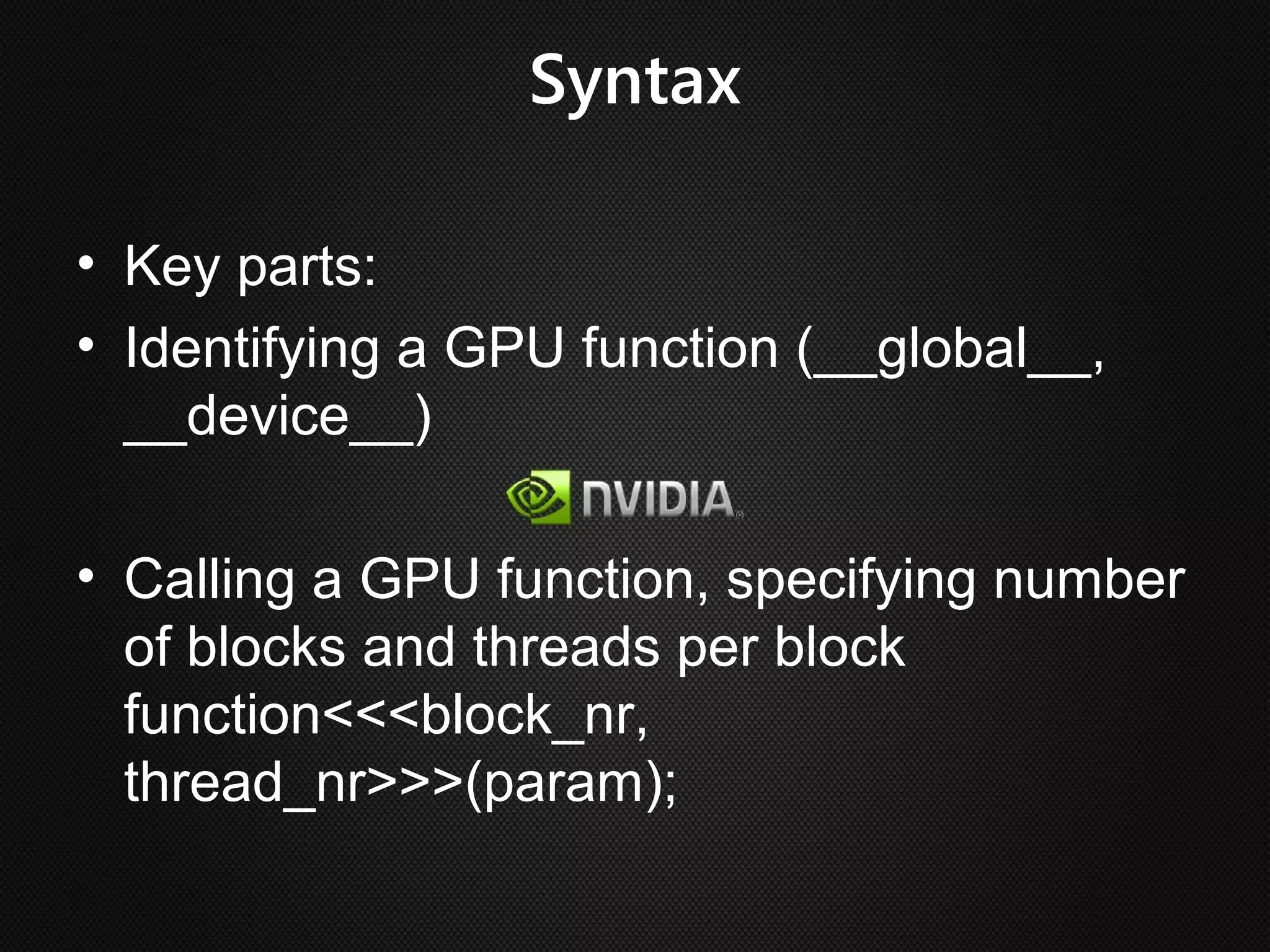 Syntax

• Key parts:
• Identifying a GPU function (__global__,
  __device__)

• Calling a GPU function, specifying number
  of blocks and threads per block
  function<<<block_nr,
  thread_nr>>>(param);
 