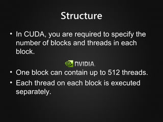 Structure
• In CUDA, you are required to specify the
  number of blocks and threads in each
  block.

• One block can contain up to 512 threads.
• Each thread on each block is executed
  separately.
 