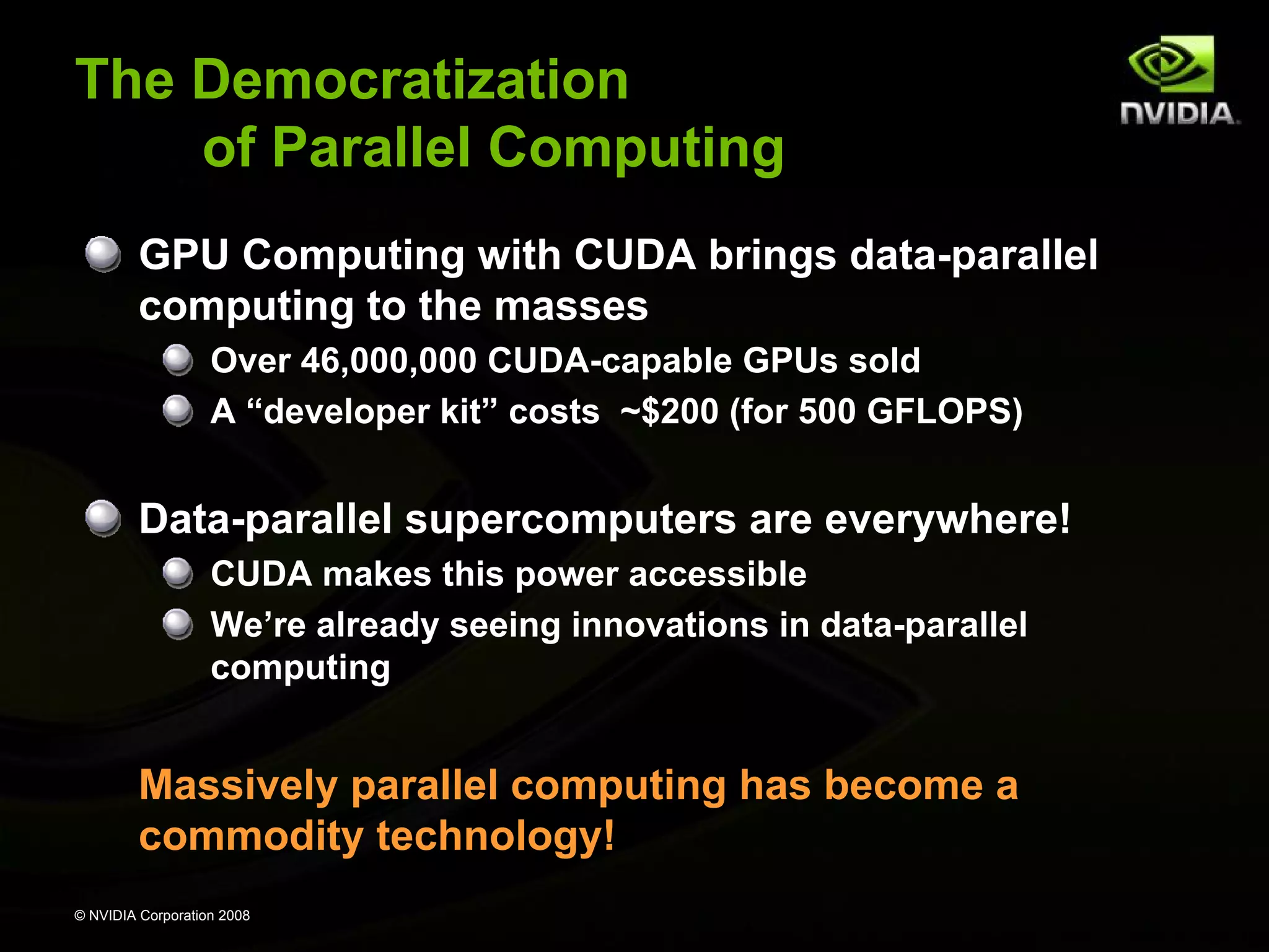 The Democratization
of Parallel Computing
GPU Computing with CUDA brings data-parallel
computing to the masses
Over 46,000,000 CUDA-capable GPUs sold
A “developer kit” costs ~$200 (for 500 GFLOPS)

Data-parallel supercomputers are everywhere!
CUDA makes this power accessible
We’re already seeing innovations in data-parallel
computing

Massively parallel computing has become a
commodity technology!
© NVIDIA Corporation 2008

 
