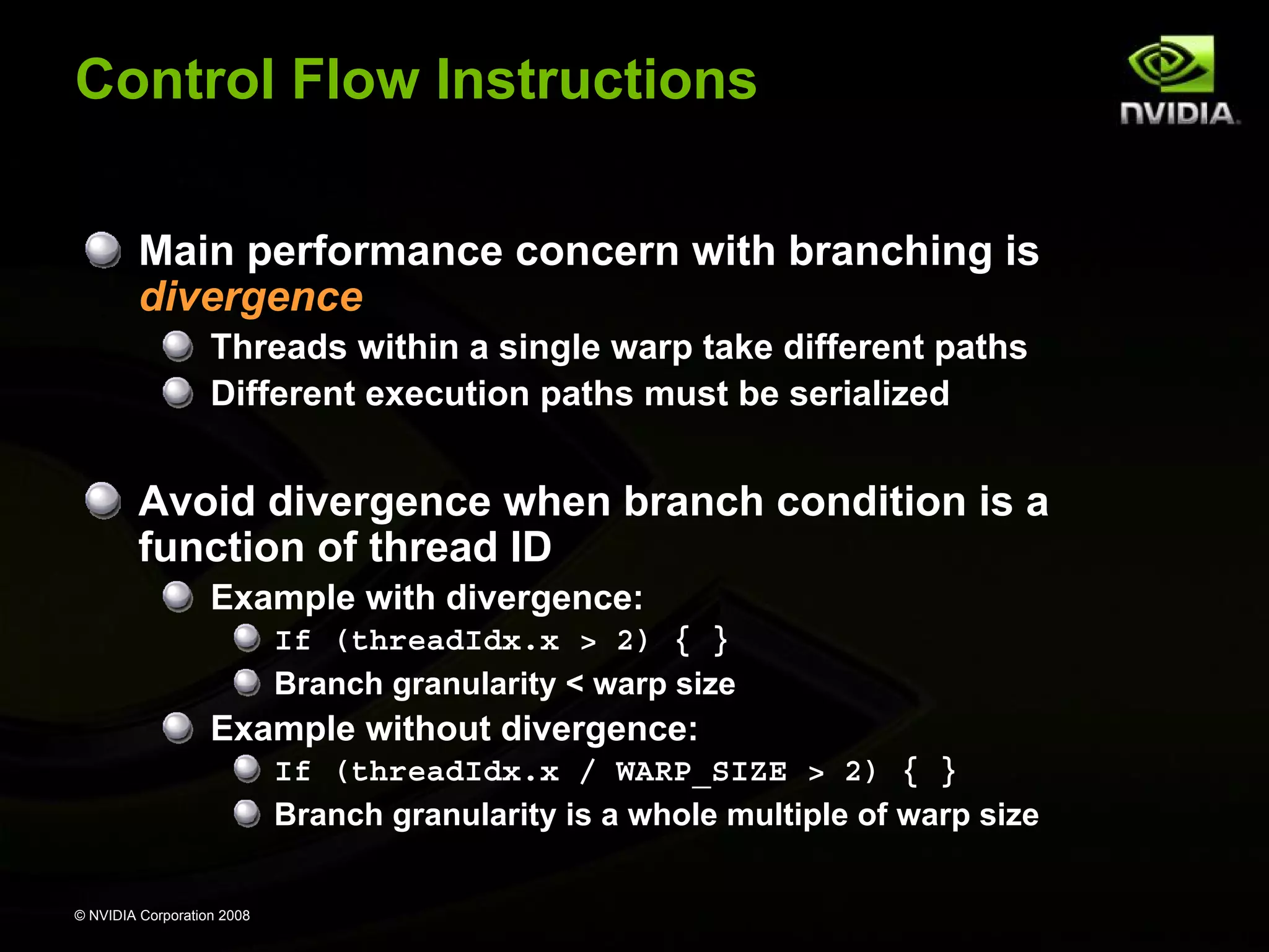 Control Flow Instructions
Main performance concern with branching is
divergence
Threads within a single warp take different paths
Different execution paths must be serialized

Avoid divergence when branch condition is a
function of thread ID
Example with divergence:
If (threadIdx.x > 2) { }
Branch granularity < warp size

Example without divergence:
If (threadIdx.x / WARP_SIZE > 2) { }
Branch granularity is a whole multiple of warp size
© NVIDIA Corporation 2008

 
