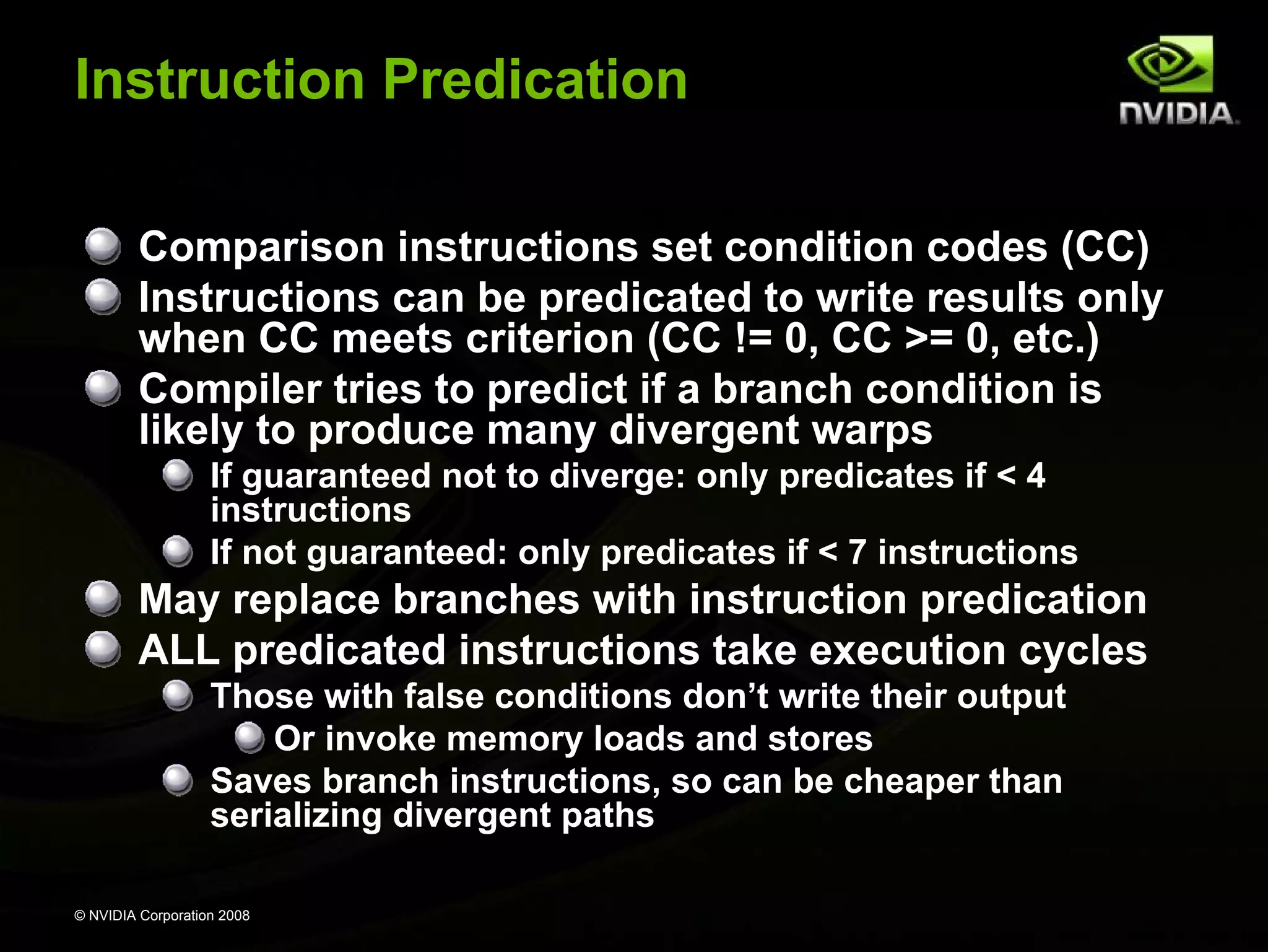 Instruction Predication
Comparison instructions set condition codes (CC)
Instructions can be predicated to write results only
when CC meets criterion (CC != 0, CC >= 0, etc.)
Compiler tries to predict if a branch condition is
likely to produce many divergent warps
If guaranteed not to diverge: only predicates if < 4
instructions
If not guaranteed: only predicates if < 7 instructions

May replace branches with instruction predication
ALL predicated instructions take execution cycles
Those with false conditions don’t write their output
Or invoke memory loads and stores
Saves branch instructions, so can be cheaper than
serializing divergent paths
© NVIDIA Corporation 2008

 