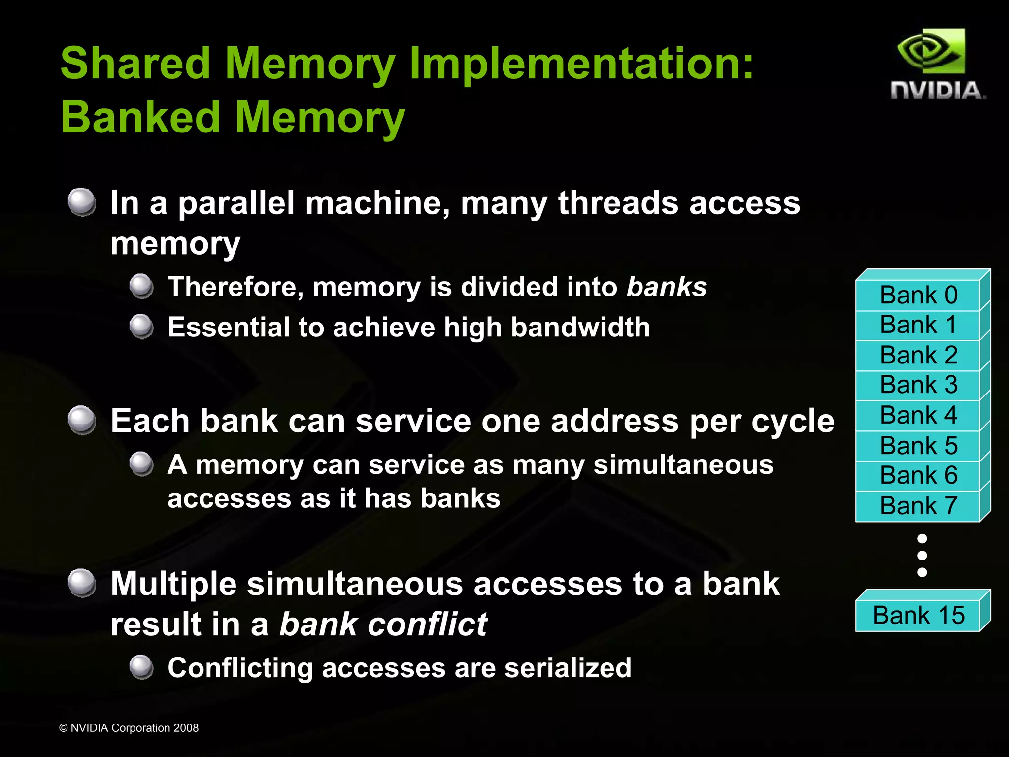 Shared Memory Implementation:
Banked Memory
In a parallel machine, many threads access
memory
Therefore, memory is divided into banks
Essential to achieve high bandwidth

Each bank can service one address per cycle
A memory can service as many simultaneous
accesses as it has banks

Multiple simultaneous accesses to a bank
result in a bank conflict
Conflicting accesses are serialized
© NVIDIA Corporation 2008

Bank 0
Bank 1
Bank 2
Bank 3
Bank 4
Bank 5
Bank 6
Bank 7

Bank 15

 