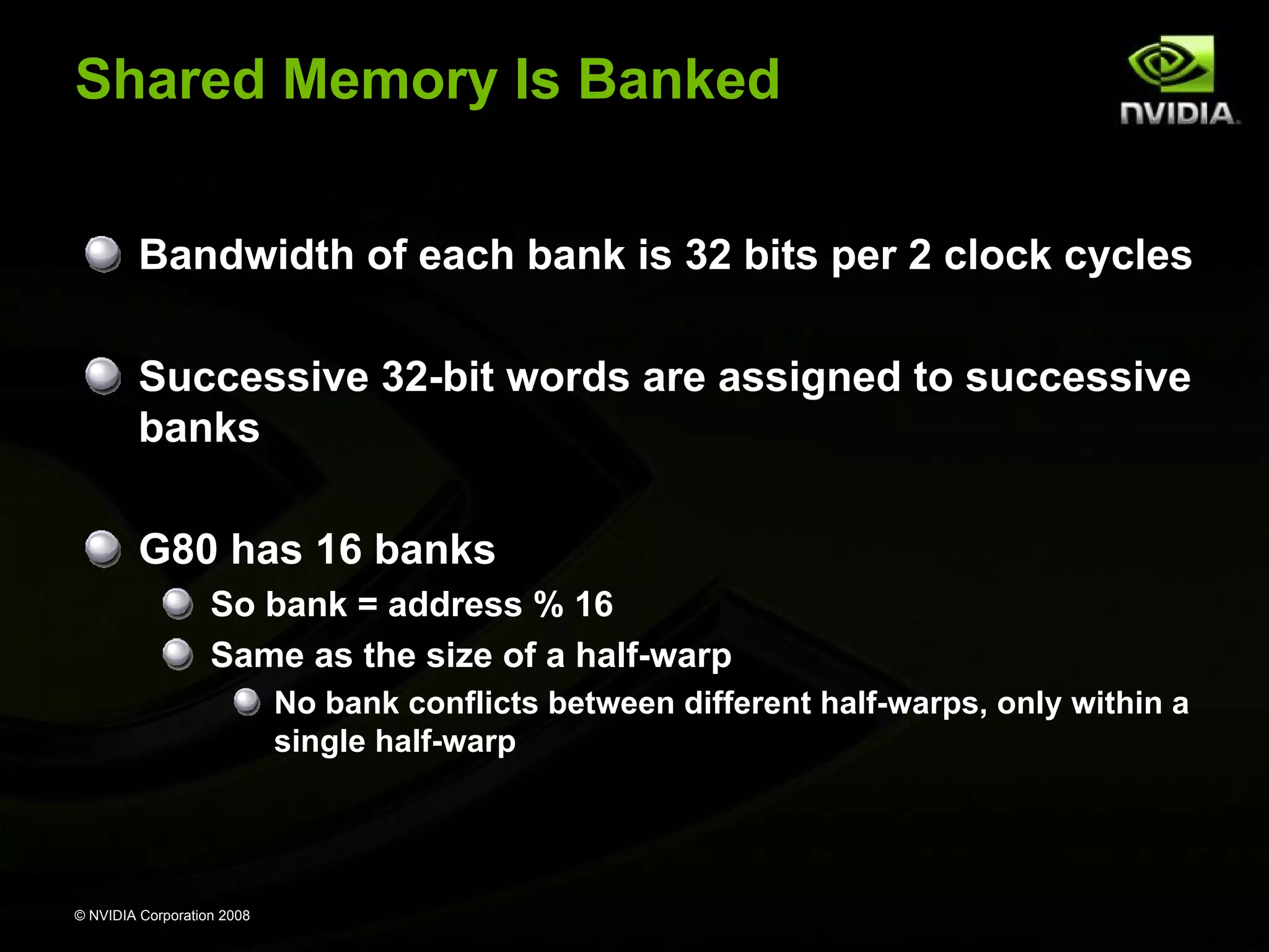 Shared Memory Is Banked
Bandwidth of each bank is 32 bits per 2 clock cycles
Successive 32-bit words are assigned to successive
banks
G80 has 16 banks
So bank = address % 16
Same as the size of a half-warp
No bank conflicts between different half-warps, only within a
single half-warp

© NVIDIA Corporation 2008

 
