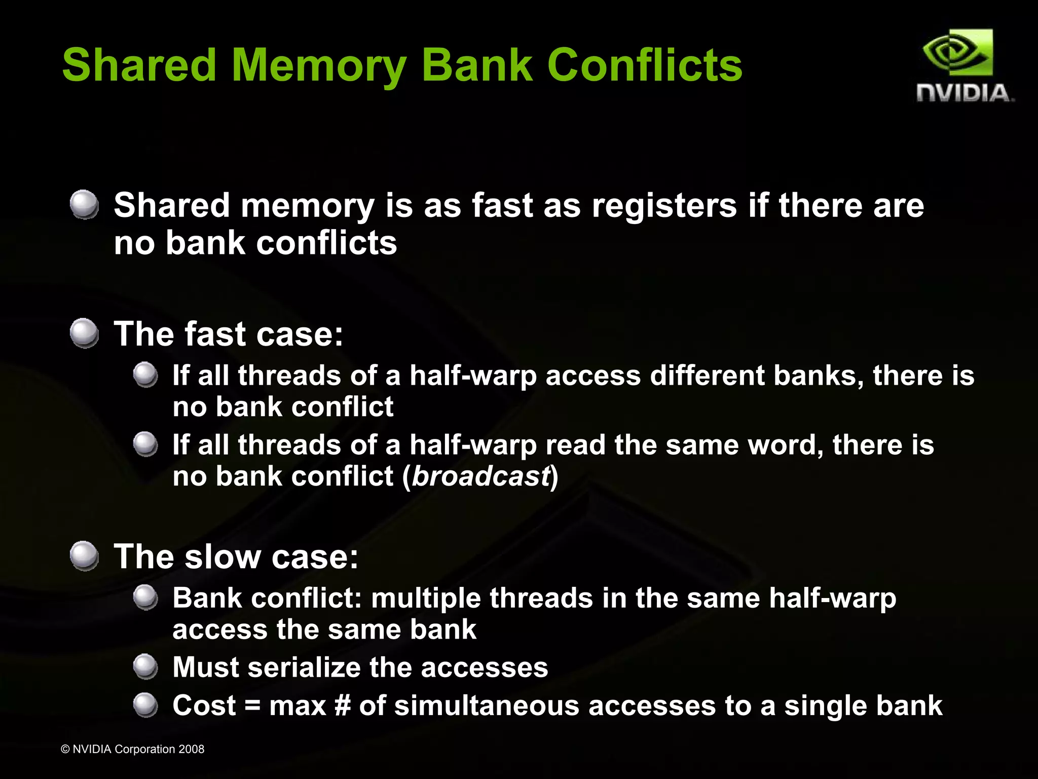 Shared Memory Bank Conflicts
Shared memory is as fast as registers if there are
no bank conflicts
The fast case:
If all threads of a half-warp access different banks, there is
no bank conflict
If all threads of a half-warp read the same word, there is
no bank conflict (broadcast)

The slow case:
Bank conflict: multiple threads in the same half-warp
access the same bank
Must serialize the accesses
Cost = max # of simultaneous accesses to a single bank
© NVIDIA Corporation 2008

 