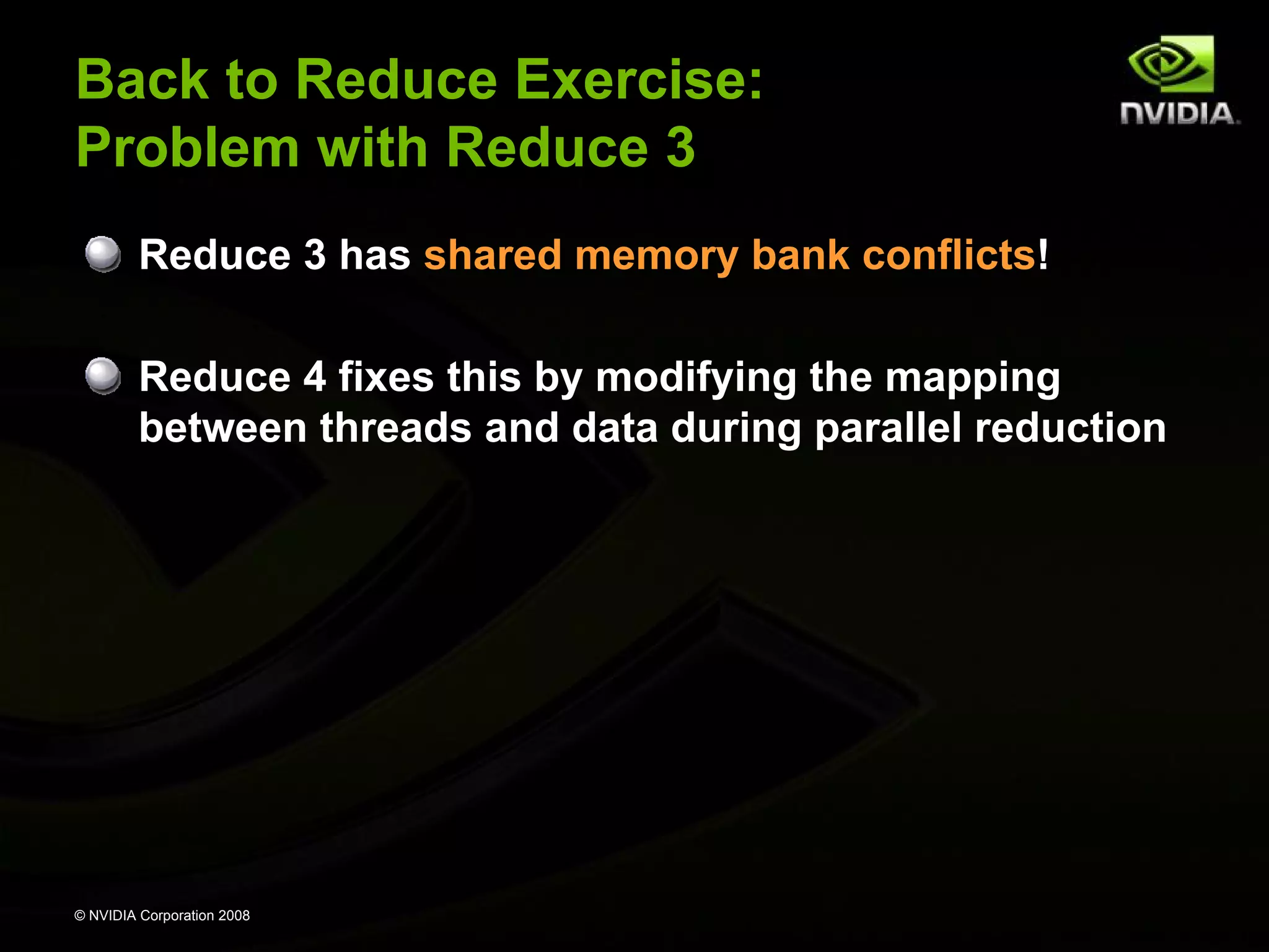 Back to Reduce Exercise:
Problem with Reduce 3
Reduce 3 has shared memory bank conflicts!
Reduce 4 fixes this by modifying the mapping
between threads and data during parallel reduction

© NVIDIA Corporation 2008

 