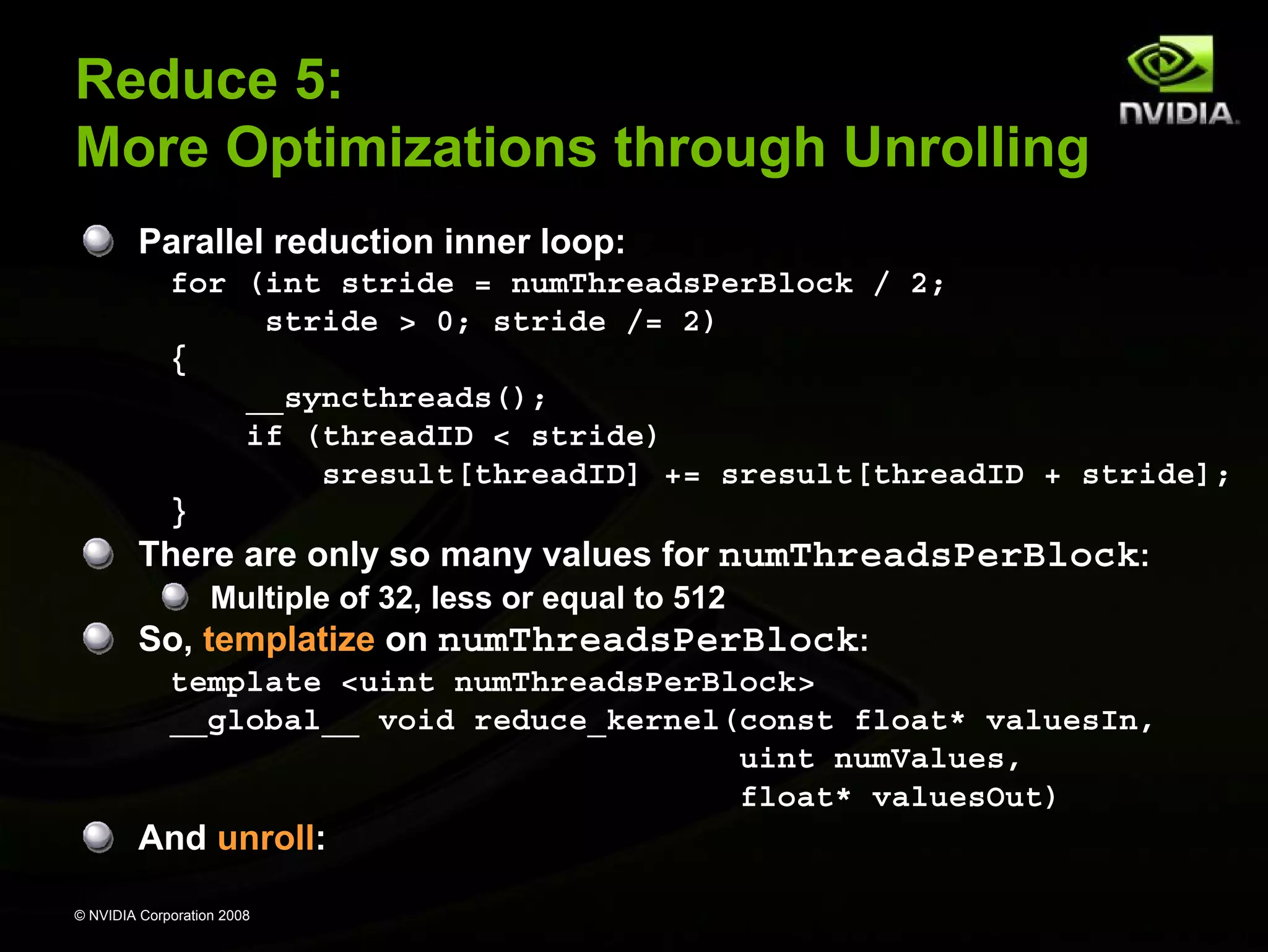 Reduce 5:
More Optimizations through Unrolling
Parallel reduction inner loop:
for (int stride = numThreadsPerBlock / 2;
stride > 0; stride /= 2)
{
__syncthreads();
if (threadID < stride)
sresult[threadID] += sresult[threadID + stride];
}
There are only so many values for numThreadsPerBlock:
Multiple of 32, less or equal to 512
So, templatize on numThreadsPerBlock:
template <uint numThreadsPerBlock>
__global__ void reduce_kernel(const float* valuesIn,
uint numValues,
float* valuesOut)

And unroll:
© NVIDIA Corporation 2008

 