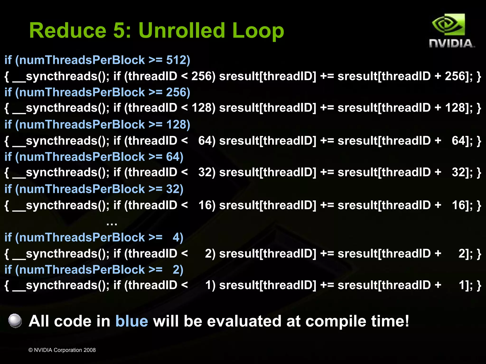 Reduce 5: Unrolled Loop
if (numThreadsPerBlock >= 512)
{ __syncthreads(); if (threadID < 256) sresult[threadID] += sresult[threadID + 256]; }
if (numThreadsPerBlock >= 256)
{ __syncthreads(); if (threadID < 128) sresult[threadID] += sresult[threadID + 128]; }
if (numThreadsPerBlock >= 128)
{ __syncthreads(); if (threadID < 64) sresult[threadID] += sresult[threadID + 64]; }
if (numThreadsPerBlock >= 64)
{ __syncthreads(); if (threadID < 32) sresult[threadID] += sresult[threadID + 32]; }
if (numThreadsPerBlock >= 32)
{ __syncthreads(); if (threadID < 16) sresult[threadID] += sresult[threadID + 16]; }
…
if (numThreadsPerBlock >= 4)
{ __syncthreads(); if (threadID < 2) sresult[threadID] += sresult[threadID + 2]; }
if (numThreadsPerBlock >= 2)
{ __syncthreads(); if (threadID < 1) sresult[threadID] += sresult[threadID + 1]; }

All code in blue will be evaluated at compile time!
© NVIDIA Corporation 2008

 
