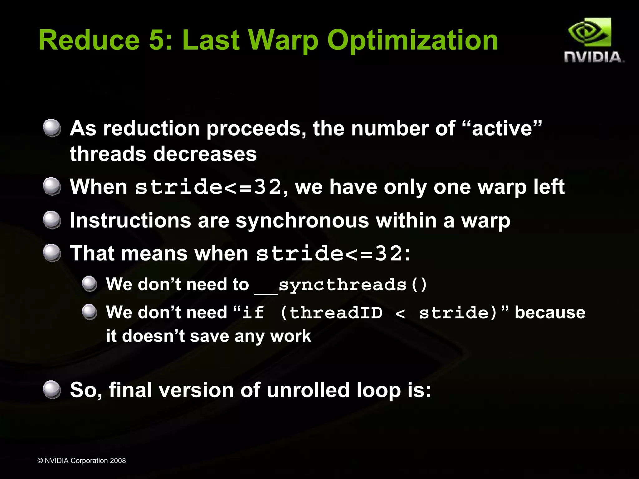 Reduce 5: Last Warp Optimization
As reduction proceeds, the number of “active”
threads decreases
When stride<=32, we have only one warp left
Instructions are synchronous within a warp
That means when stride<=32:
We don’t need to __syncthreads()
We don’t need “if (threadID < stride)” because
it doesn’t save any work

So, final version of unrolled loop is:

© NVIDIA Corporation 2008

 