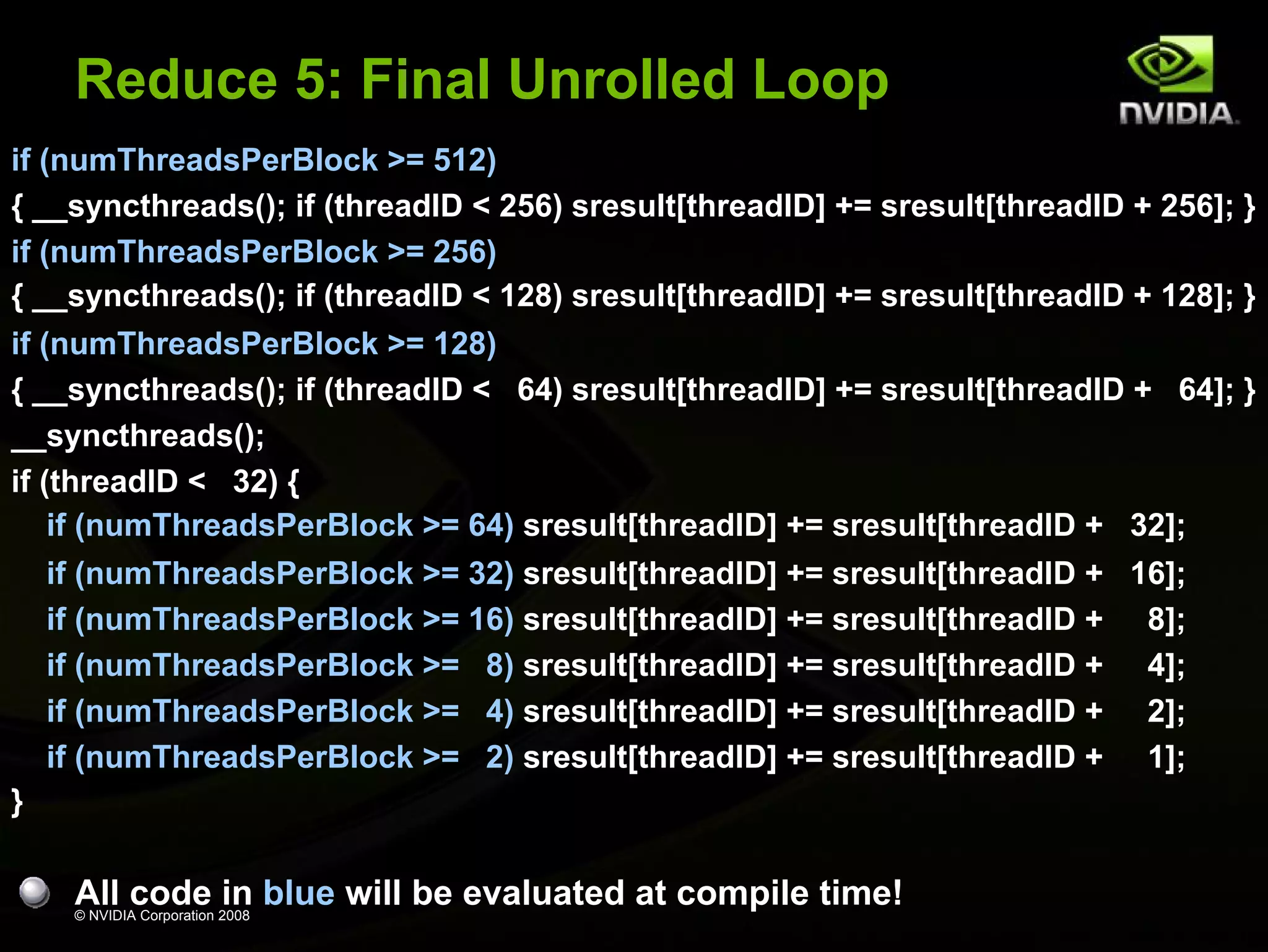 Reduce 5: Final Unrolled Loop
if (numThreadsPerBlock >= 512)
{ __syncthreads(); if (threadID < 256) sresult[threadID] += sresult[threadID + 256]; }
if (numThreadsPerBlock >= 256)
{ __syncthreads(); if (threadID < 128) sresult[threadID] += sresult[threadID + 128]; }
if (numThreadsPerBlock >= 128)
{ __syncthreads(); if (threadID < 64) sresult[threadID] += sresult[threadID + 64]; }
__syncthreads();
if (threadID < 32) {
if (numThreadsPerBlock >= 64) sresult[threadID] += sresult[threadID + 32];
if (numThreadsPerBlock >= 32) sresult[threadID] += sresult[threadID + 16];
if (numThreadsPerBlock >= 16) sresult[threadID] += sresult[threadID + 8];
if (numThreadsPerBlock >= 8) sresult[threadID] += sresult[threadID + 4];
if (numThreadsPerBlock >= 4) sresult[threadID] += sresult[threadID + 2];
if (numThreadsPerBlock >= 2) sresult[threadID] += sresult[threadID + 1];
}

All code in blue will be evaluated at compile time!
© NVIDIA Corporation 2008

 