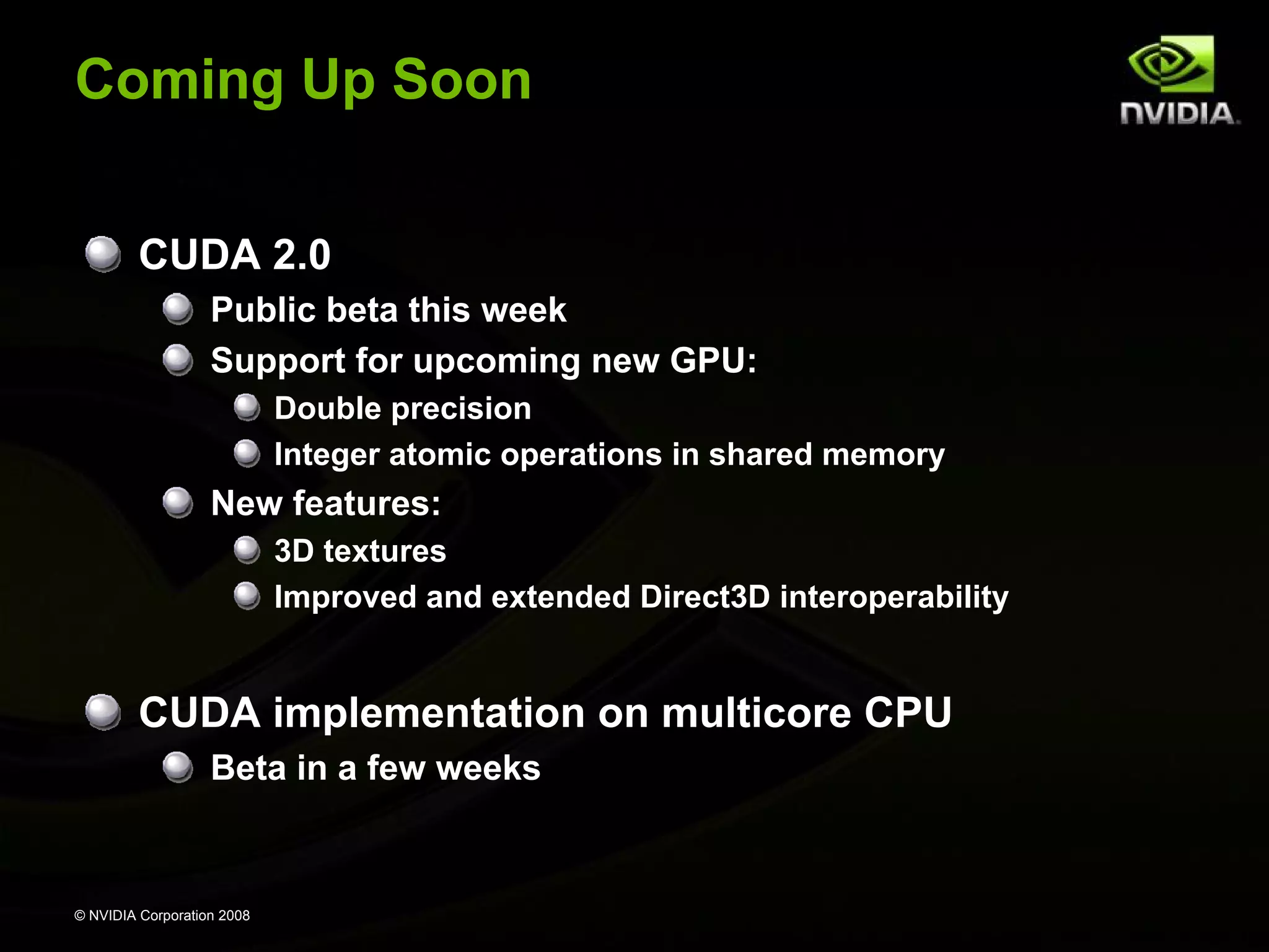 Coming Up Soon
CUDA 2.0
Public beta this week
Support for upcoming new GPU:
Double precision
Integer atomic operations in shared memory

New features:
3D textures
Improved and extended Direct3D interoperability

CUDA implementation on multicore CPU
Beta in a few weeks

© NVIDIA Corporation 2008

 