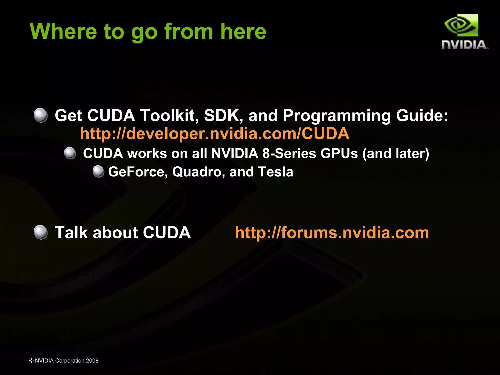 Where to go from here

Get CUDA Toolkit, SDK, and Programming Guide:
http://developer.nvidia.com/CUDA
CUDA works on all NVIDIA 8-Series GPUs (and later)
GeForce, Quadro, and Tesla

Talk about CUDA

© NVIDIA Corporation 2008

http://forums.nvidia.com

 