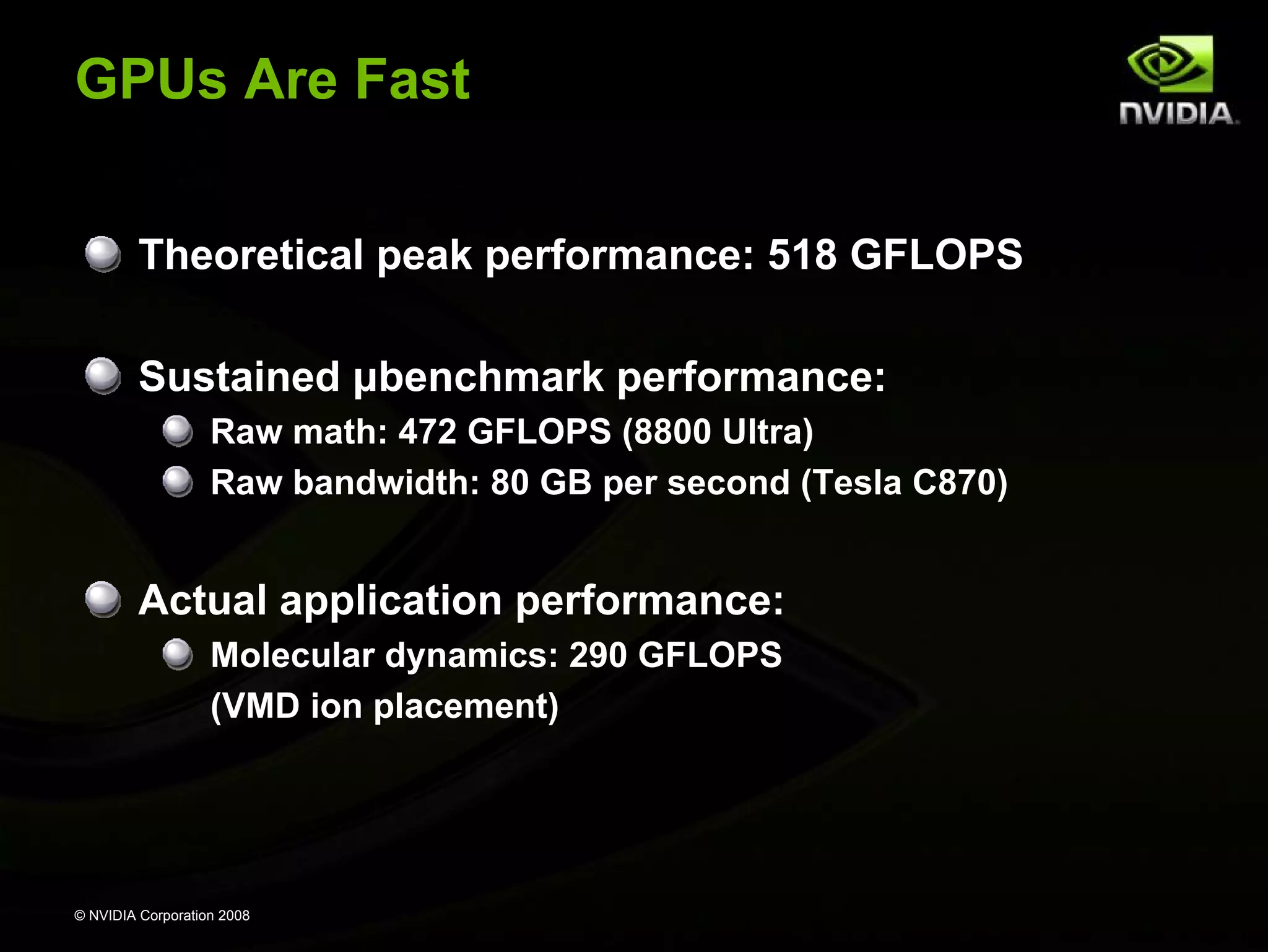 GPUs Are Fast
Theoretical peak performance: 518 GFLOPS
Sustained μbenchmark performance:
Raw math: 472 GFLOPS (8800 Ultra)
Raw bandwidth: 80 GB per second (Tesla C870)

Actual application performance:
Molecular dynamics: 290 GFLOPS
(VMD ion placement)

© NVIDIA Corporation 2008

 