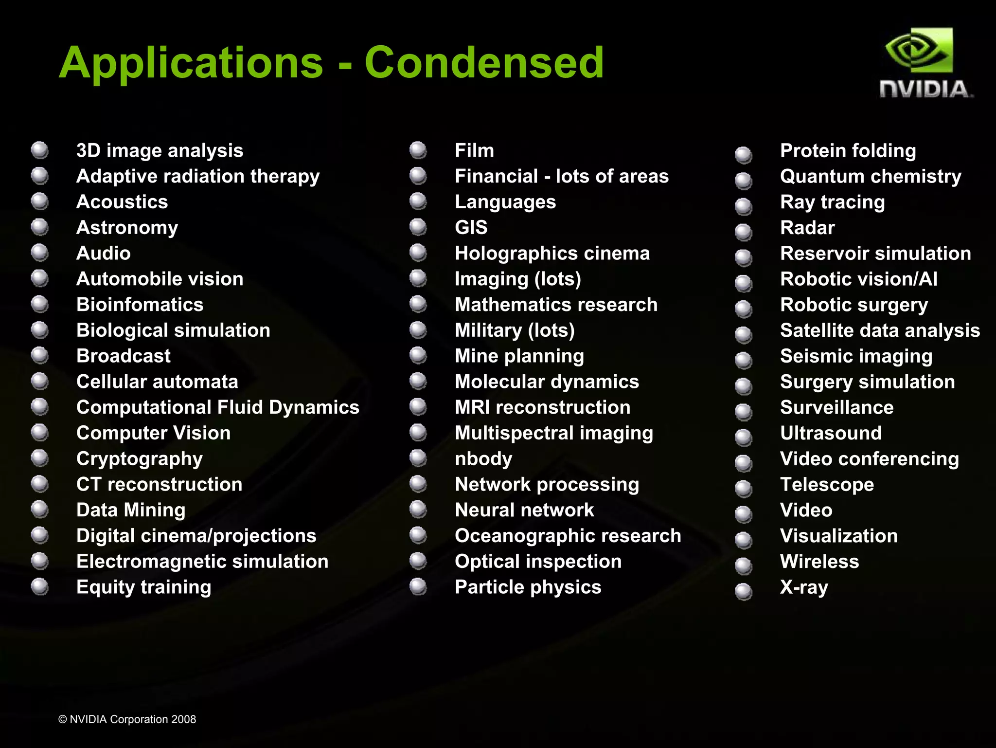 Applications - Condensed
3D image analysis
Adaptive radiation therapy
Acoustics
Astronomy
Audio
Automobile vision
Bioinfomatics
Biological simulation
Broadcast
Cellular automata
Computational Fluid Dynamics
Computer Vision
Cryptography
CT reconstruction
Data Mining
Digital cinema/projections
Electromagnetic simulation
Equity training

© NVIDIA Corporation 2008

Film
Financial - lots of areas
Languages
GIS
Holographics cinema
Imaging (lots)
Mathematics research
Military (lots)
Mine planning
Molecular dynamics
MRI reconstruction
Multispectral imaging
nbody
Network processing
Neural network
Oceanographic research
Optical inspection
Particle physics

Protein folding
Quantum chemistry
Ray tracing
Radar
Reservoir simulation
Robotic vision/AI
Robotic surgery
Satellite data analysis
Seismic imaging
Surgery simulation
Surveillance
Ultrasound
Video conferencing
Telescope
Video
Visualization
Wireless
X-ray

 