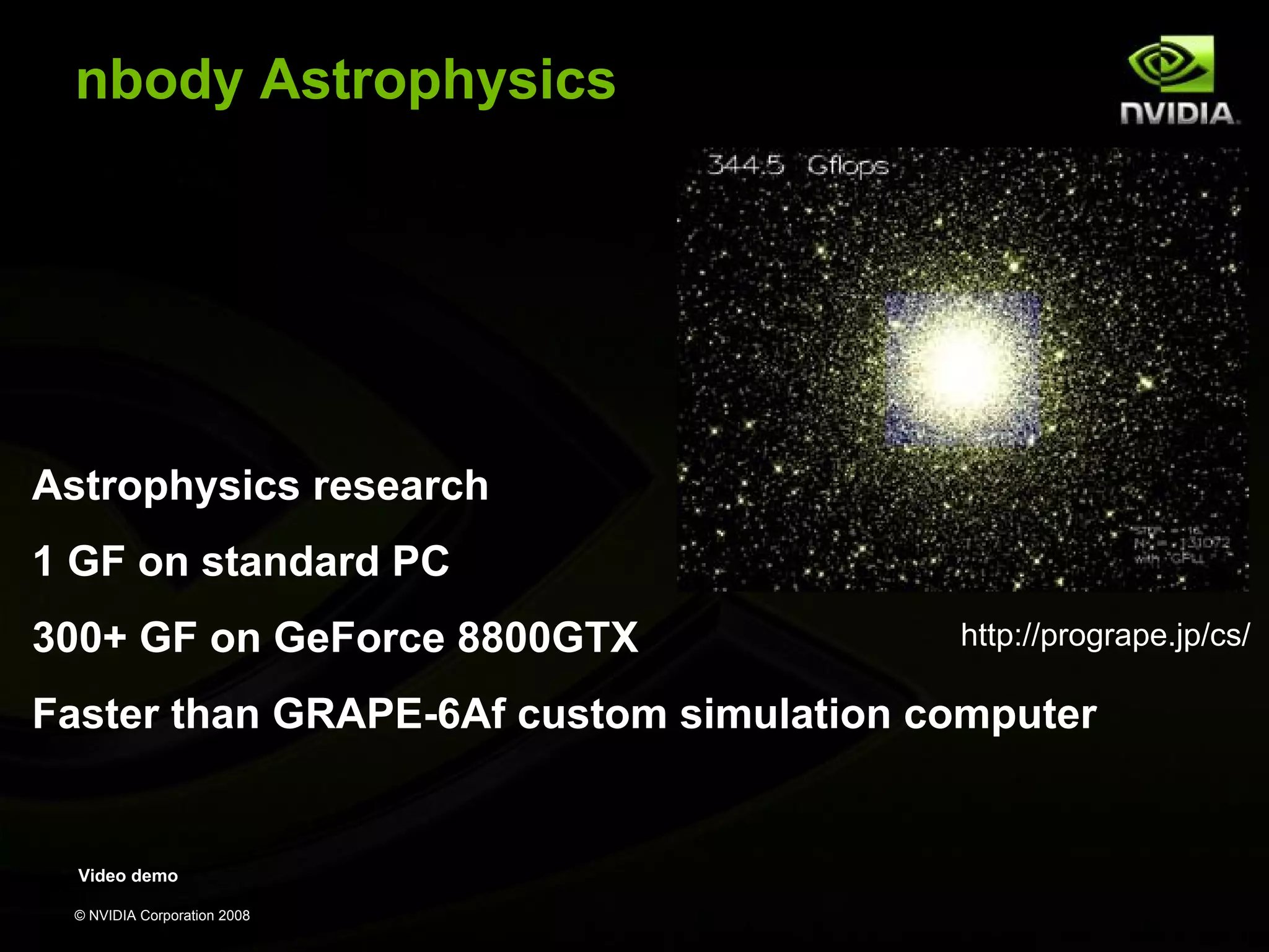 nbody Astrophysics

Astrophysics research
1 GF on standard PC
300+ GF on GeForce 8800GTX

http://progrape.jp/cs/

Faster than GRAPE-6Af custom simulation computer

Video demo
© NVIDIA Corporation 2008

 