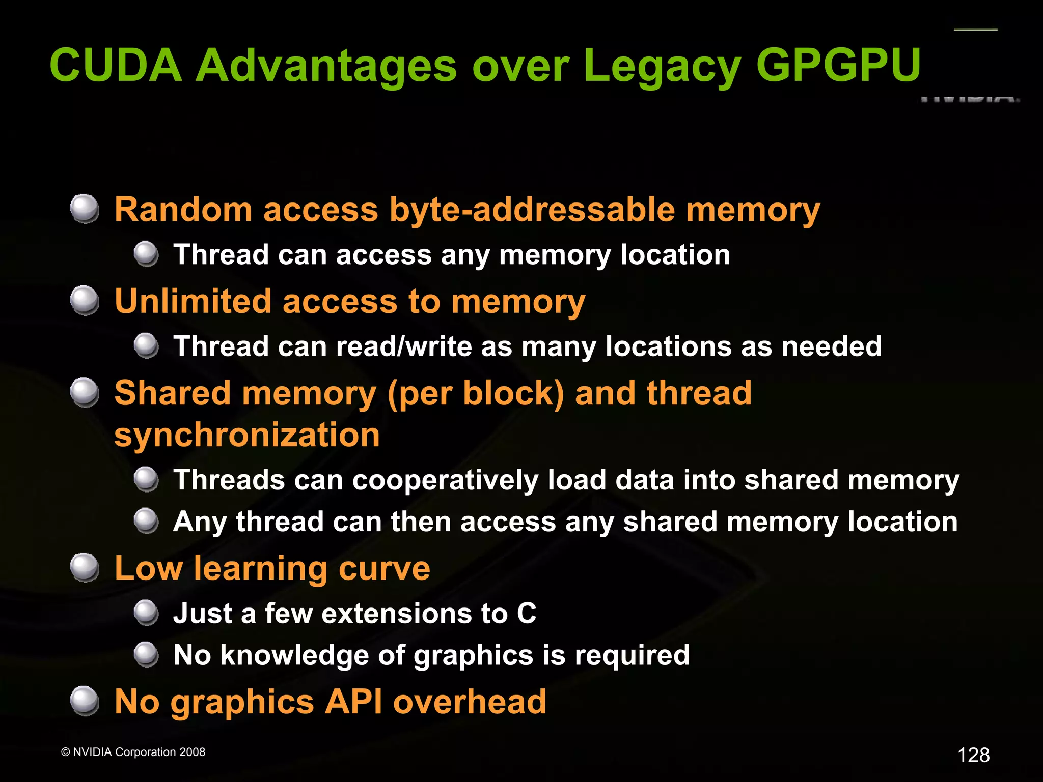 CUDA Advantages over Legacy GPGPU
Random access byte-addressable memory
Thread can access any memory location

Unlimited access to memory
Thread can read/write as many locations as needed

Shared memory (per block) and thread
synchronization
Threads can cooperatively load data into shared memory
Any thread can then access any shared memory location

Low learning curve
Just a few extensions to C
No knowledge of graphics is required

No graphics API overhead
© NVIDIA Corporation 2008

128

 