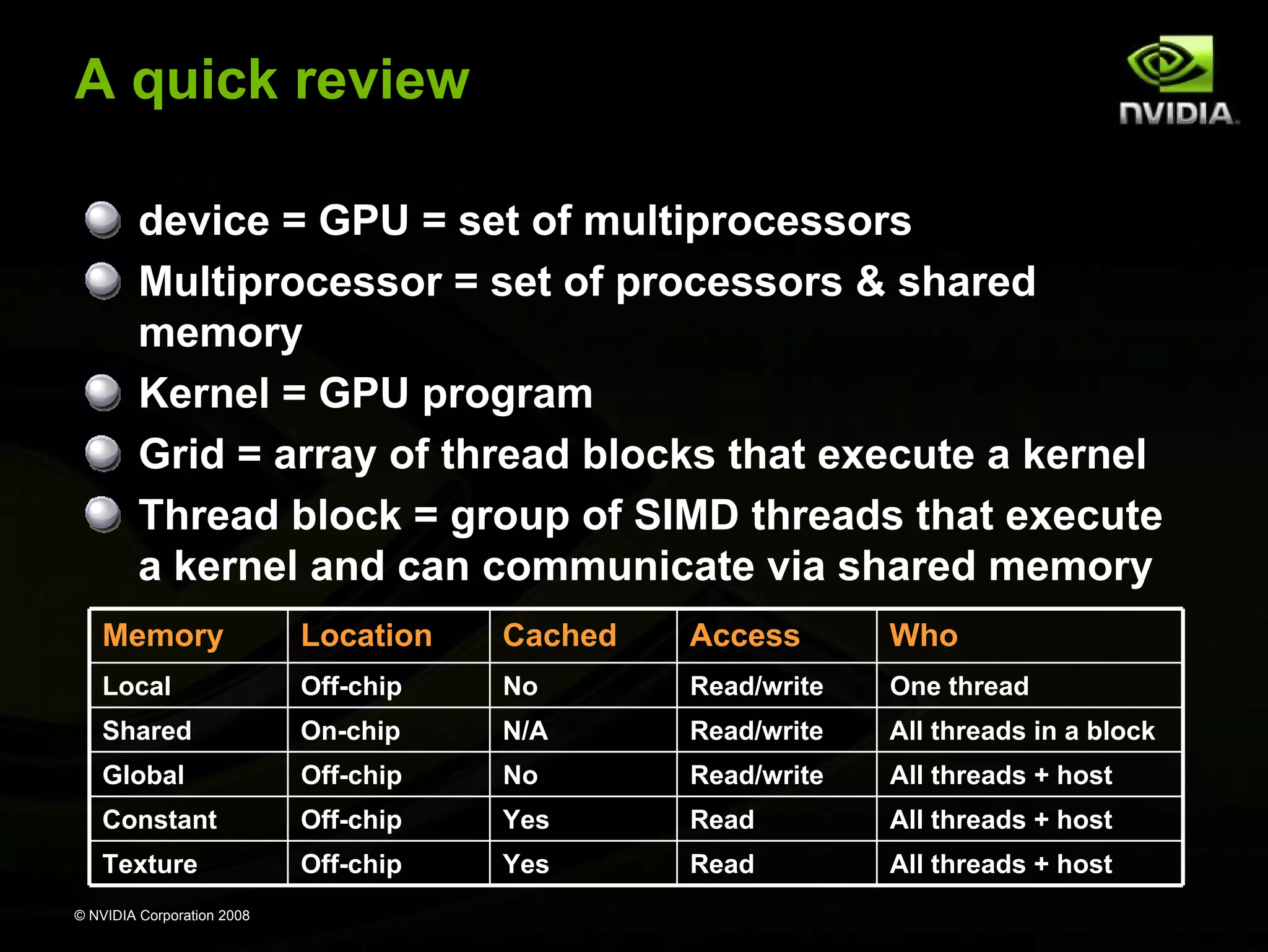 A quick review
device = GPU = set of multiprocessors
Multiprocessor = set of processors & shared
memory
Kernel = GPU program
Grid = array of thread blocks that execute a kernel
Thread block = group of SIMD threads that execute
a kernel and can communicate via shared memory
Memory

Location

Cached

Access

Who

Local

Off-chip

No

Read/write

One thread

Shared

On-chip

N/A

Read/write

All threads in a block

Global

Off-chip

No

Read/write

All threads + host

Constant

Off-chip

Yes

Read

All threads + host

Texture

Off-chip

Yes

Read

All threads + host

© NVIDIA Corporation 2008

 