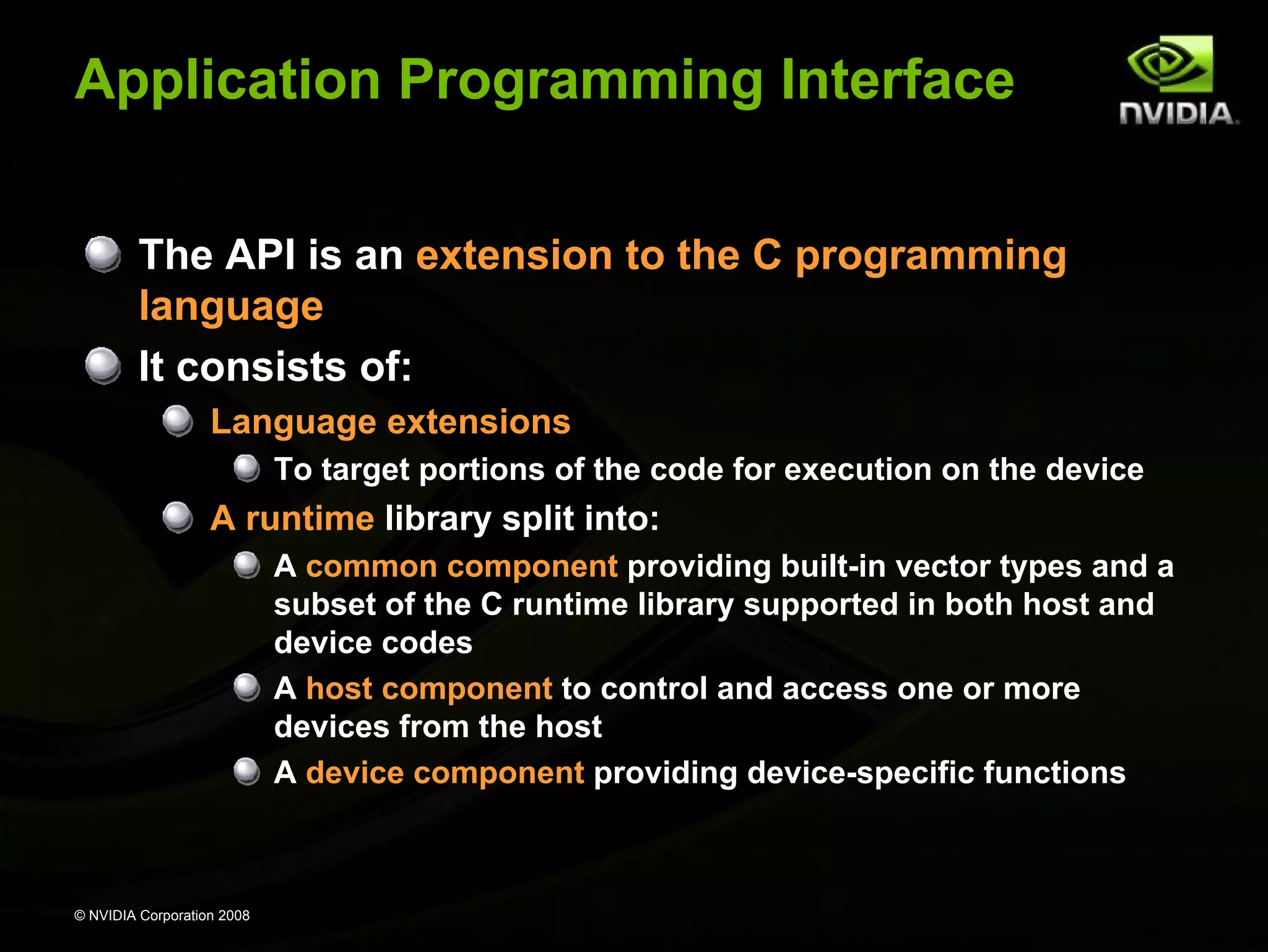 Application Programming Interface
The API is an extension to the C programming
language
It consists of:
Language extensions
To target portions of the code for execution on the device

A runtime library split into:
A common component providing built-in vector types and a
subset of the C runtime library supported in both host and
device codes
A host component to control and access one or more
devices from the host
A device component providing device-specific functions

© NVIDIA Corporation 2008

 