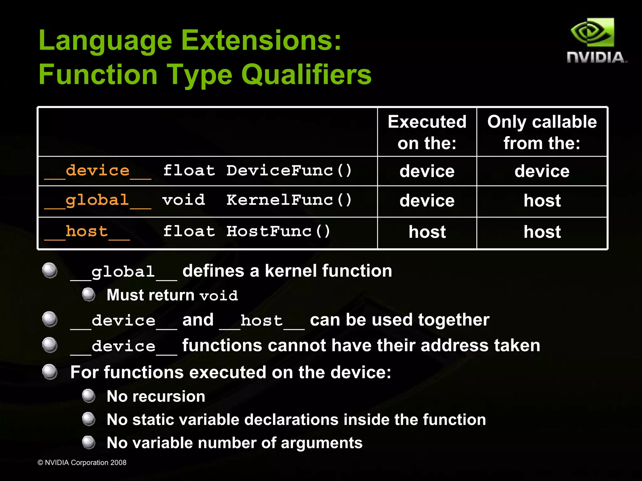Language Extensions:
Function Type Qualifiers
Executed
on the:

Only callable
from the:

__device__ float DeviceFunc()

device

device

__global__ void

device

host

host

host

__host__

KernelFunc()

float HostFunc()

__global__ defines a kernel function
Must return void

__device__ and __host__ can be used together
__device__ functions cannot have their address taken
For functions executed on the device:
No recursion
No static variable declarations inside the function
No variable number of arguments
© NVIDIA Corporation 2008

 